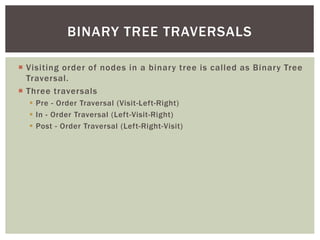  Visiting order of nodes in a binary tree is called as Binary Tree
Traversal.
 Three traversals
 Pre - Order Traversal (Visit-Left-Right)
 In - Order Traversal (Left-Visit-Right)
 Post - Order Traversal (Left-Right-Visit)
BINARY TREE TRAVERSALS
 
