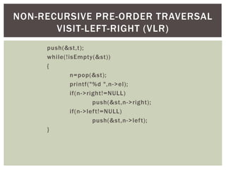 push(&st,t);
while(!isEmpty(&st))
{
n=pop(&st);
printf("%d ",n->el);
if(n->right!=NULL)
push(&st,n->right);
if(n->left!=NULL)
push(&st,n->left);
}
NON-RECURSIVE PRE-ORDER TRAVERSAL
VISIT-LEFT-RIGHT (VLR)
 