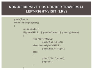 push(&st,t);
while(!isEmpty(&st))
{
n=peek(&st);
if(pn==NULL || pn->left==n || pn->right==n)
{
if(n->left!=NULL)
push(&st,n->left);
else if(n->right!=NULL)
push(&st,n->right);
else
{
printf("%d ",n->el);
pop(&st);
}
}
NON-RECURSIVE POST-ORDER TRAVERSAL
LEFT-RIGHT-VISIT (LRV)
 