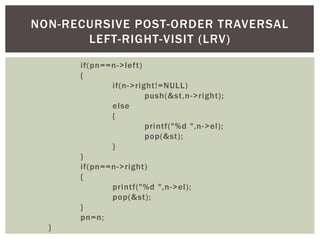 if(pn==n->left)
{
if(n->right!=NULL)
push(&st,n->right);
else
{
printf("%d ",n->el);
pop(&st);
}
}
if(pn==n->right)
{
printf("%d ",n->el);
pop(&st);
}
pn=n;
}
NON-RECURSIVE POST-ORDER TRAVERSAL
LEFT-RIGHT-VISIT (LRV)
 