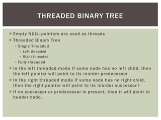  Empty NULL pointers are used as threads
 Threaded Binary Tree
 Single Threaded
 Left threaded
 Right threaded
 Fully threaded
 In the left threaded mode if some node has no left child, then
the left pointer will point to its inorder predecessor
 In the right threaded mode if some node has no right child,
then the right pointer will point to its inorder successor I
 If no successor or predecessor is present, then it will point to
header node.
THREADED BINARY TREE
 