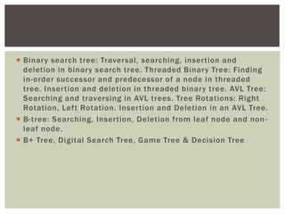  Binary search tree: Traversal, searching, insertion and
deletion in binary search tree. Threaded Binary Tree: Finding
in-order successor and predecessor of a node in threaded
tree. Insertion and deletion in threaded binary tree. AVL Tree:
Searching and traversing in AVL trees. Tree Rotations: Right
Rotation, Left Rotation. Insertion and Deletion in an AVL Tree.
 B-tree: Searching, Insertion, Deletion from leaf node and non-
leaf node.
 B+ Tree, Digital Search Tree, Game Tree & Decision Tree
 