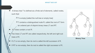 Binary Tree ADT
 A binary tree T is defined as a finite set of elements, called nodes,
such that:
T is empty [called the null tree or empty tree]
T contains a distinguished node R, called the root of T form
an ordered pair of disjoint binary trees LT and RT.
 If T does contain a root R.
 Two trees LT and RT are called respectively, the left and right sub
trees of R.
 If LT is non-empty, then its root is called the left successor of R.
 If RT is non-empty, then its root is called the right successor of R.
Binary Tree
 