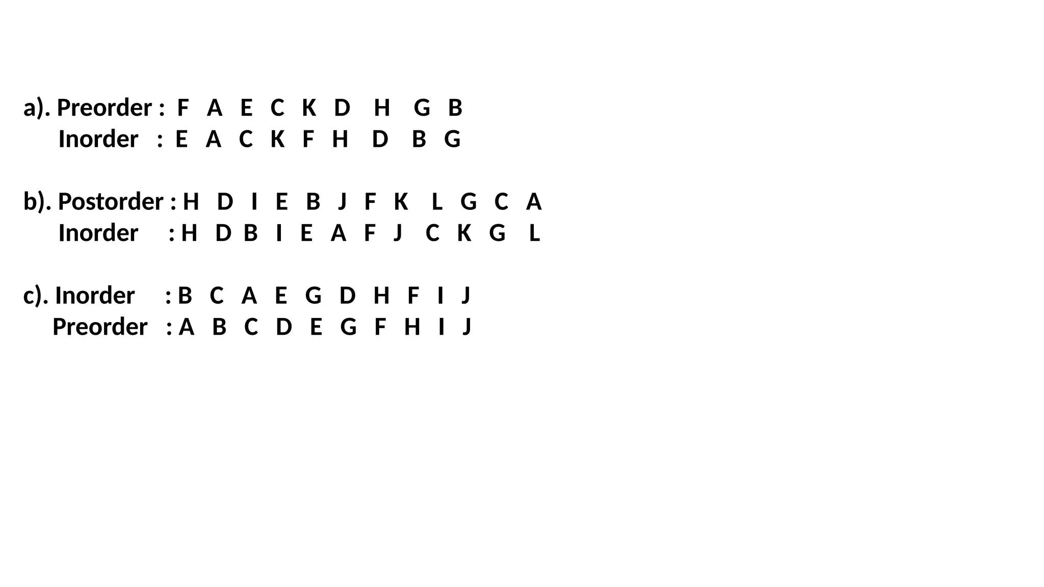 a). Preorder : F A E C K D H G B
Inorder : E A C K F H D B G
b). Postorder : H D I E B J F K L G C A
Inorder : H D B I E A F J C K G L
c). Inorder : B C A E G D H F I J
Preorder : A B C D E G F H I J
 