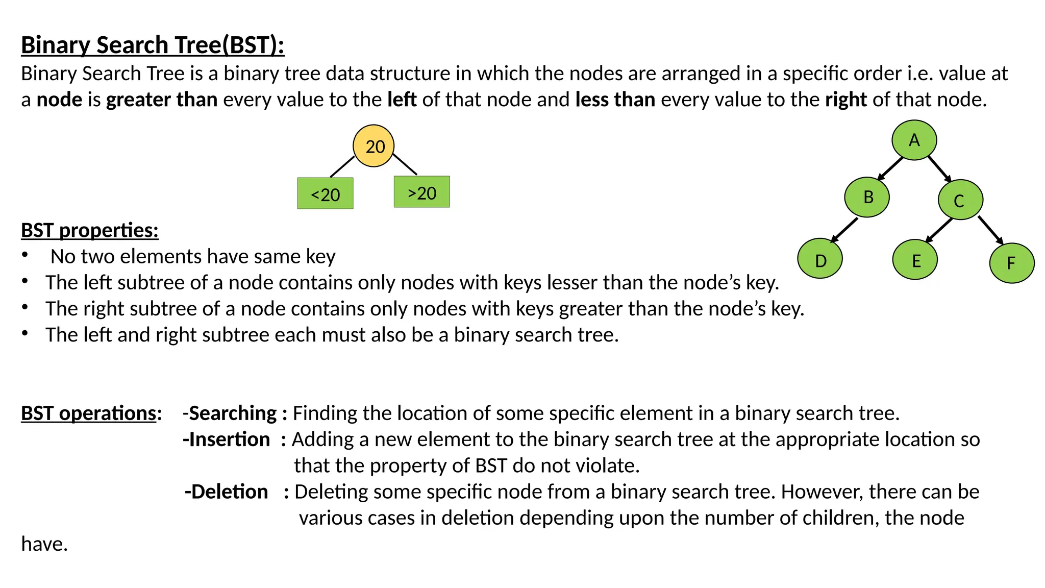 Binary Search Tree(BST):
Binary Search Tree is a binary tree data structure in which the nodes are arranged in a specific order i.e. value at
a node is greater than every value to the left of that node and less than every value to the right of that node.
BST properties:
• No two elements have same key
• The left subtree of a node contains only nodes with keys lesser than the node’s key.
• The right subtree of a node contains only nodes with keys greater than the node’s key.
• The left and right subtree each must also be a binary search tree.
BST operations: -Searching : Finding the location of some specific element in a binary search tree.
-Insertion : Adding a new element to the binary search tree at the appropriate location so
that the property of BST do not violate.
-Deletion : Deleting some specific node from a binary search tree. However, there can be
various cases in deletion depending upon the number of children, the node
have.
20
>20
<20
A
B C
D E F
 