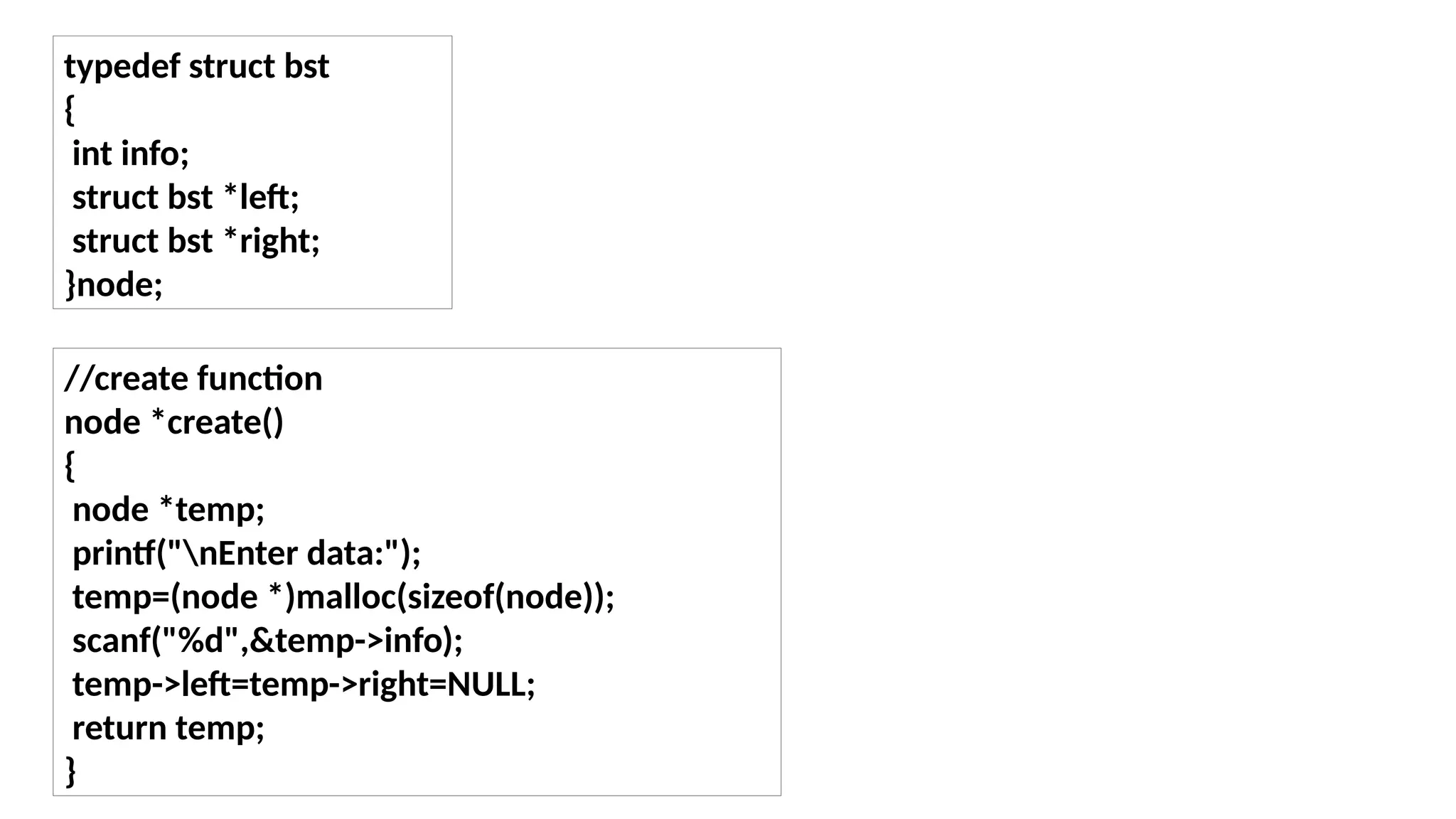 typedef struct bst
{
int info;
struct bst *left;
struct bst *right;
}node;
//create function
node *create()
{
node *temp;
printf("nEnter data:");
temp=(node *)malloc(sizeof(node));
scanf("%d",&temp->info);
temp->left=temp->right=NULL;
return temp;
}
 