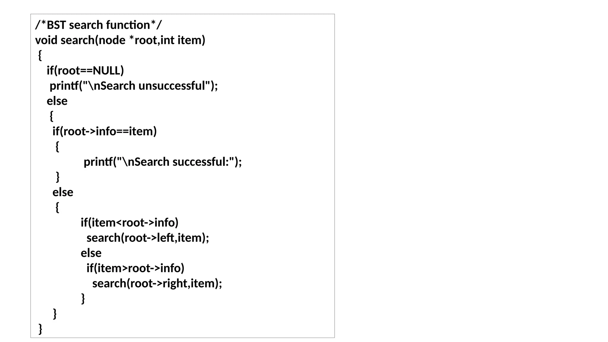 /*BST search function*/
void search(node *root,int item)
{
if(root==NULL)
printf("nSearch unsuccessful");
else
{
if(root->info==item)
{
printf("nSearch successful:");
}
else
{
if(item<root->info)
search(root->left,item);
else
if(item>root->info)
search(root->right,item);
}
}
}
 