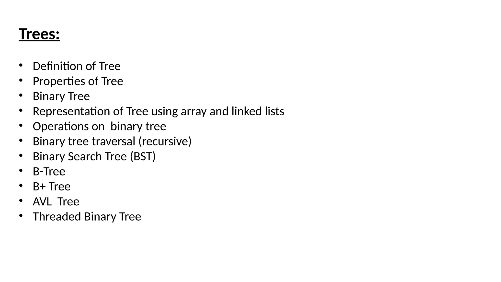 Trees:
• Definition of Tree
• Properties of Tree
• Binary Tree
• Representation of Tree using array and linked lists
• Operations on binary tree
• Binary tree traversal (recursive)
• Binary Search Tree (BST)
• B-Tree
• B+ Tree
• AVL Tree
• Threaded Binary Tree
 