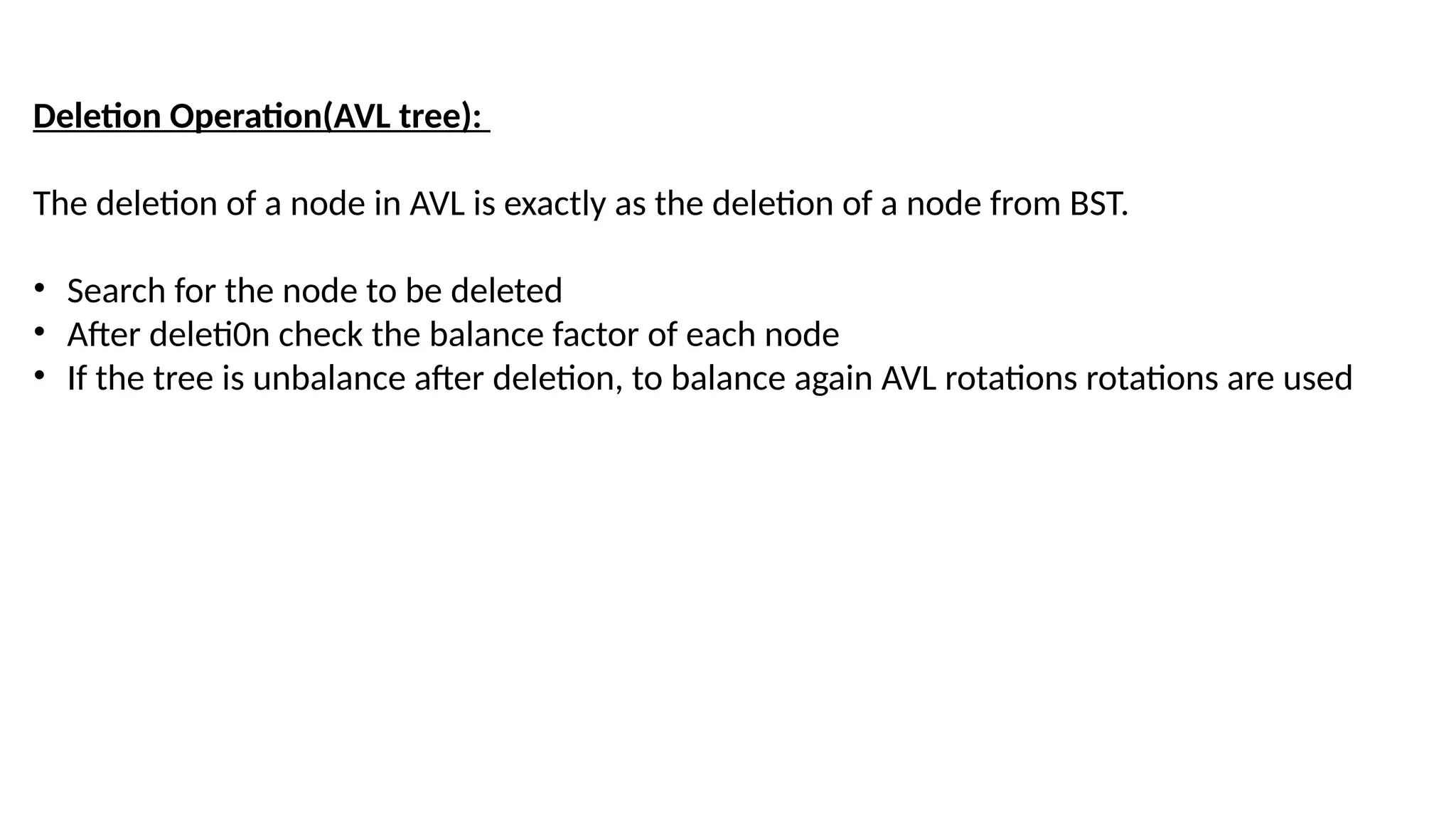 Deletion Operation(AVL tree):
The deletion of a node in AVL is exactly as the deletion of a node from BST.
• Search for the node to be deleted
• After deleti0n check the balance factor of each node
• If the tree is unbalance after deletion, to balance again AVL rotations rotations are used
 