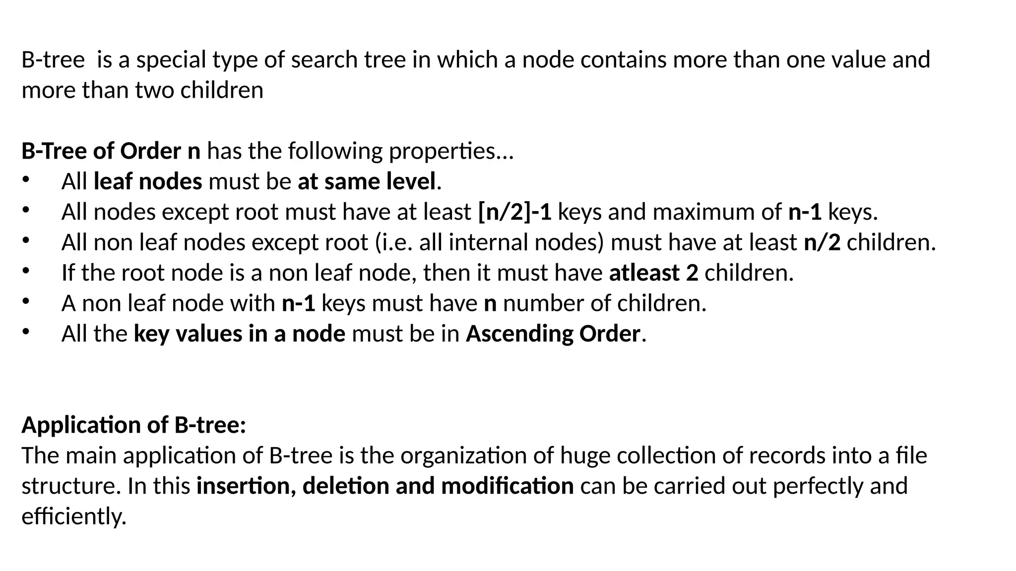 B-tree is a special type of search tree in which a node contains more than one value and
more than two children
B-Tree of Order n has the following properties...
• All leaf nodes must be at same level.
• All nodes except root must have at least [n/2]-1 keys and maximum of n-1 keys.
• All non leaf nodes except root (i.e. all internal nodes) must have at least n/2 children.
• If the root node is a non leaf node, then it must have atleast 2 children.
• A non leaf node with n-1 keys must have n number of children.
• All the key values in a node must be in Ascending Order.
Application of B-tree:
The main application of B-tree is the organization of huge collection of records into a file
structure. In this insertion, deletion and modification can be carried out perfectly and
efficiently.
 