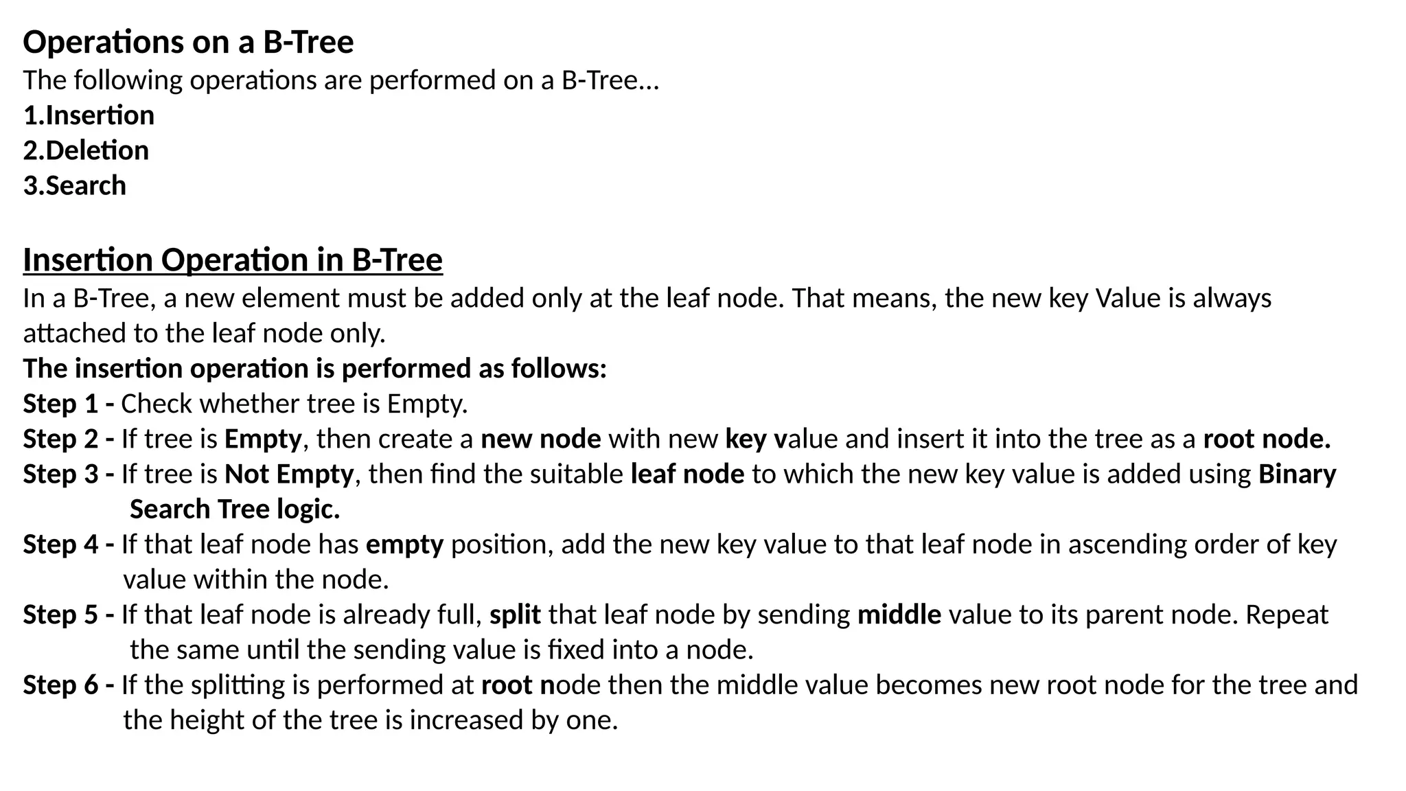 Operations on a B-Tree
The following operations are performed on a B-Tree...
1.Insertion
2.Deletion
3.Search
Insertion Operation in B-Tree
In a B-Tree, a new element must be added only at the leaf node. That means, the new key Value is always
attached to the leaf node only.
The insertion operation is performed as follows:
Step 1 - Check whether tree is Empty.
Step 2 - If tree is Empty, then create a new node with new key value and insert it into the tree as a root node.
Step 3 - If tree is Not Empty, then find the suitable leaf node to which the new key value is added using Binary
Search Tree logic.
Step 4 - If that leaf node has empty position, add the new key value to that leaf node in ascending order of key
value within the node.
Step 5 - If that leaf node is already full, split that leaf node by sending middle value to its parent node. Repeat
the same until the sending value is fixed into a node.
Step 6 - If the splitting is performed at root node then the middle value becomes new root node for the tree and
the height of the tree is increased by one.
 