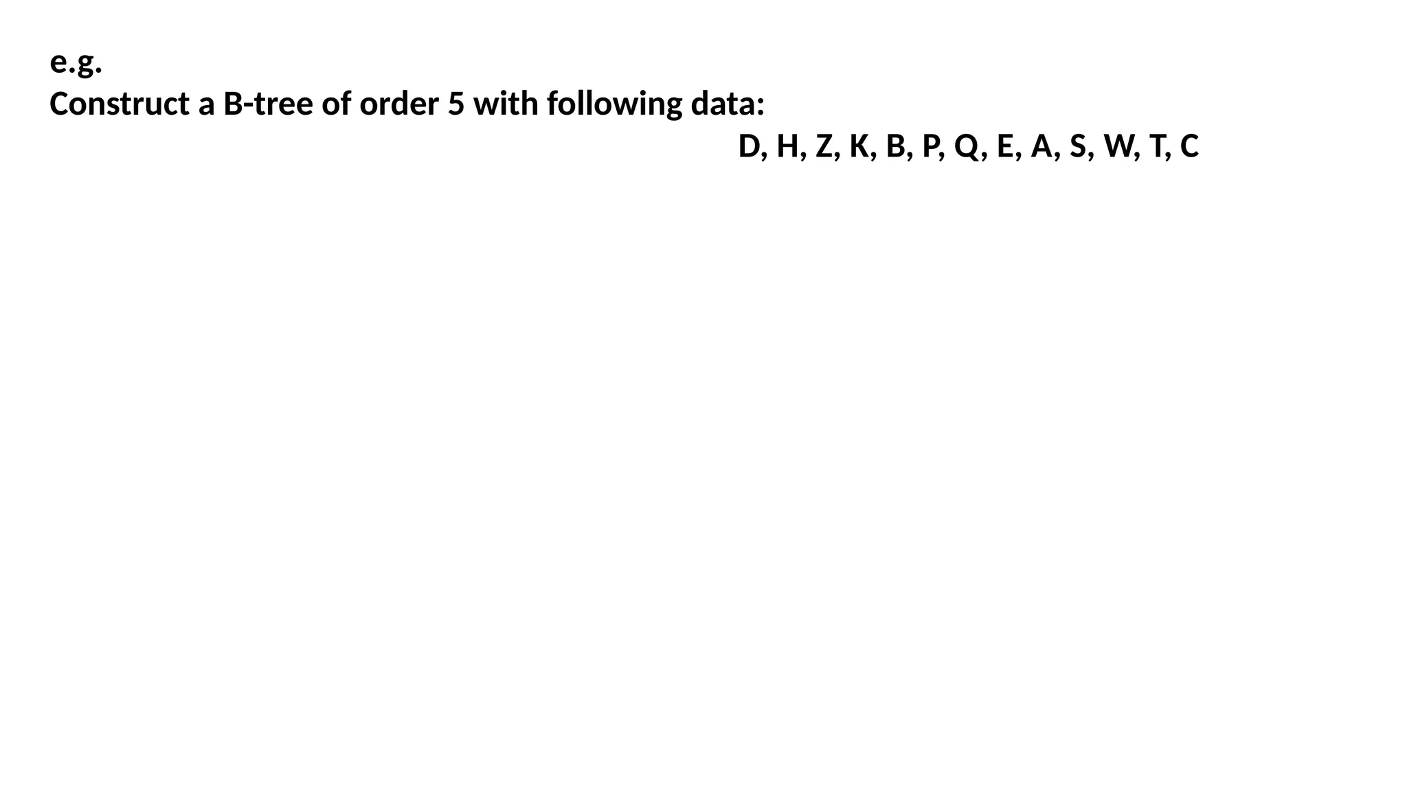 e.g.
Construct a B-tree of order 5 with following data:
D, H, Z, K, B, P, Q, E, A, S, W, T, C
 