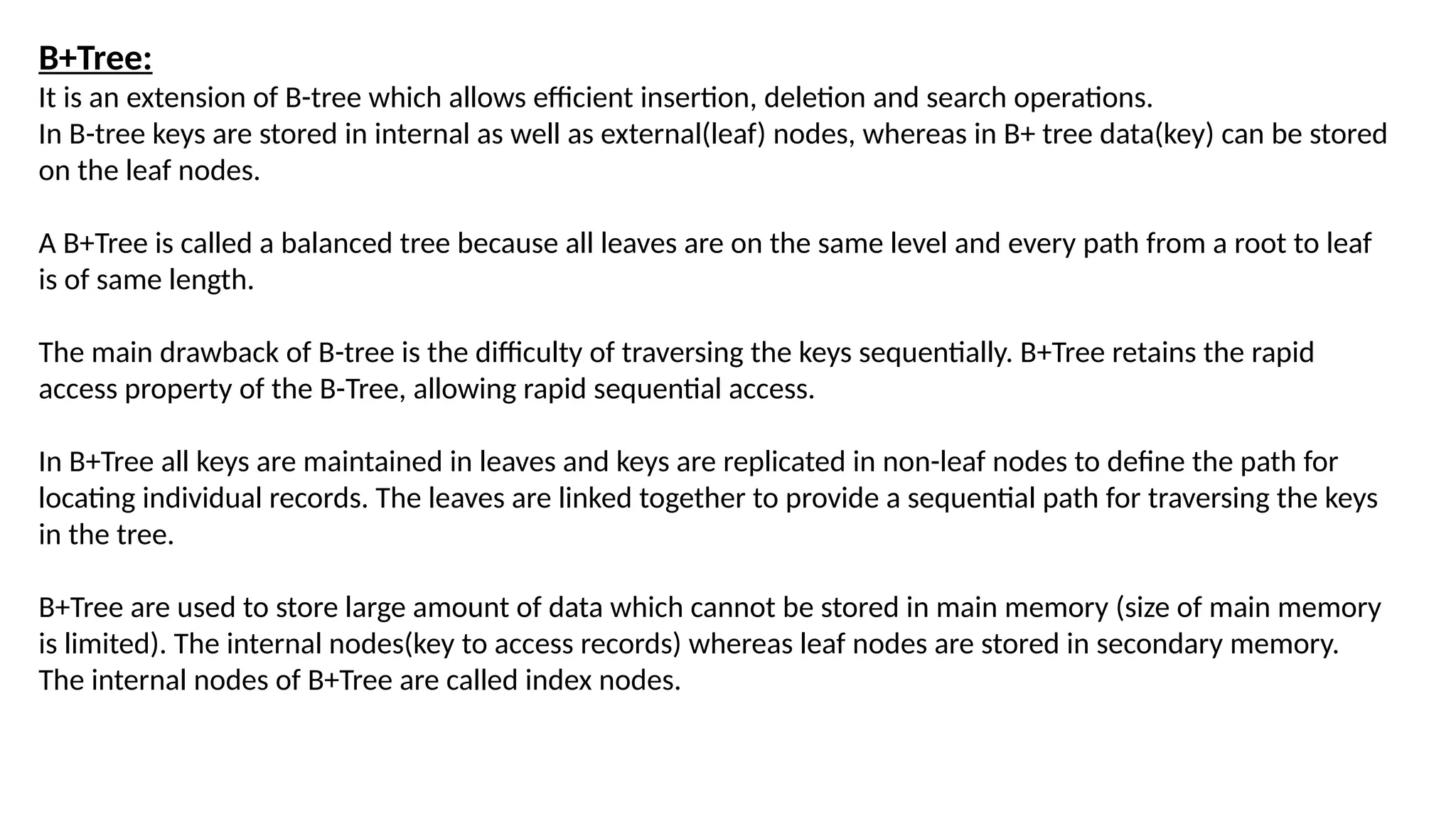 B+Tree:
It is an extension of B-tree which allows efficient insertion, deletion and search operations.
In B-tree keys are stored in internal as well as external(leaf) nodes, whereas in B+ tree data(key) can be stored
on the leaf nodes.
A B+Tree is called a balanced tree because all leaves are on the same level and every path from a root to leaf
is of same length.
The main drawback of B-tree is the difficulty of traversing the keys sequentially. B+Tree retains the rapid
access property of the B-Tree, allowing rapid sequential access.
In B+Tree all keys are maintained in leaves and keys are replicated in non-leaf nodes to define the path for
locating individual records. The leaves are linked together to provide a sequential path for traversing the keys
in the tree.
B+Tree are used to store large amount of data which cannot be stored in main memory (size of main memory
is limited). The internal nodes(key to access records) whereas leaf nodes are stored in secondary memory.
The internal nodes of B+Tree are called index nodes.
 