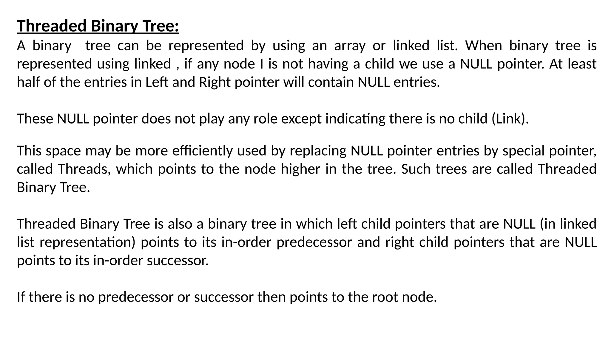 Threaded Binary Tree:
A binary tree can be represented by using an array or linked list. When binary tree is
represented using linked , if any node I is not having a child we use a NULL pointer. At least
half of the entries in Left and Right pointer will contain NULL entries.
These NULL pointer does not play any role except indicating there is no child (Link).
This space may be more efficiently used by replacing NULL pointer entries by special pointer,
called Threads, which points to the node higher in the tree. Such trees are called Threaded
Binary Tree.
Threaded Binary Tree is also a binary tree in which left child pointers that are NULL (in linked
list representation) points to its in-order predecessor and right child pointers that are NULL
points to its in-order successor.
If there is no predecessor or successor then points to the root node.
 