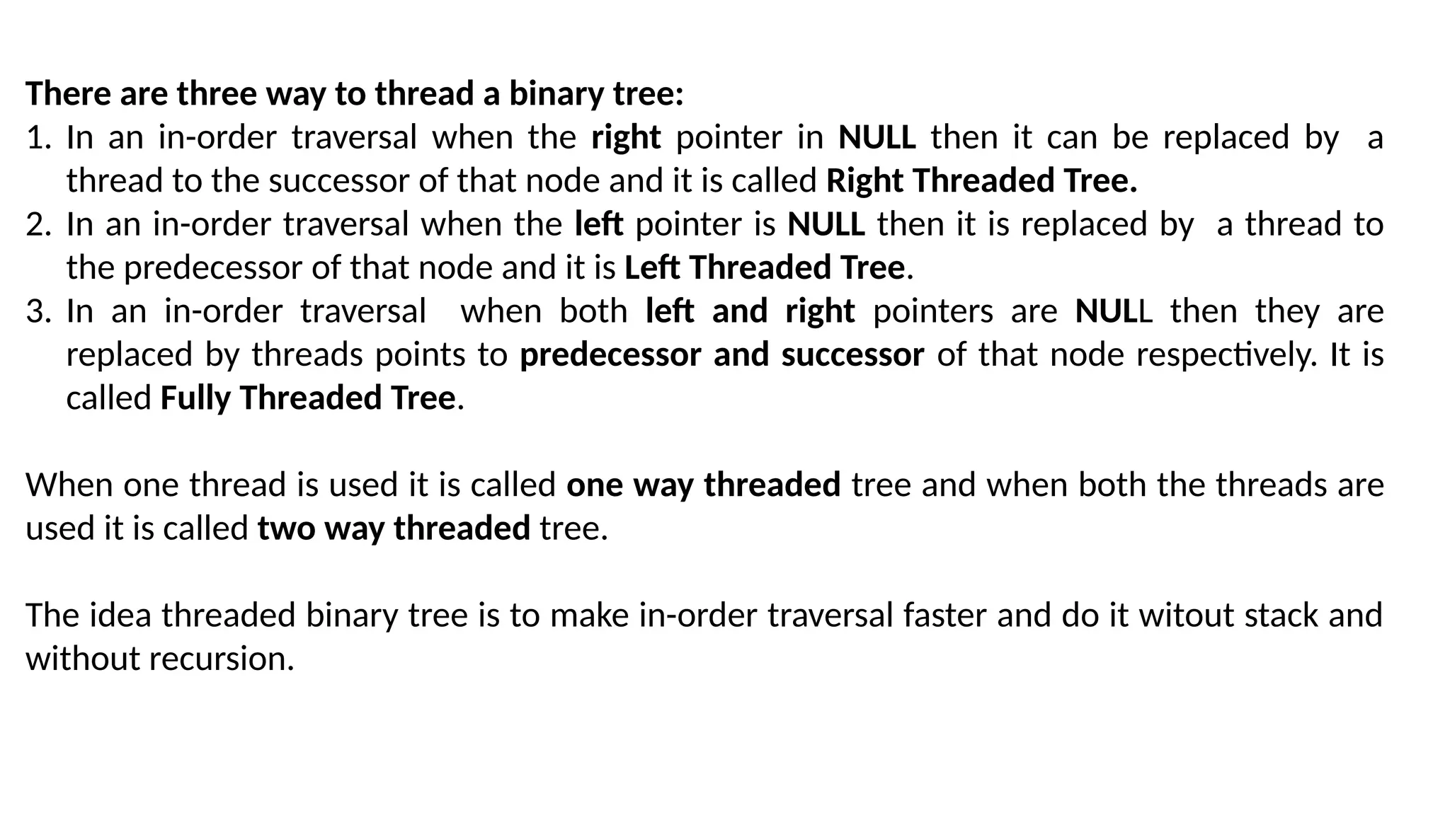 There are three way to thread a binary tree:
1. In an in-order traversal when the right pointer in NULL then it can be replaced by a
thread to the successor of that node and it is called Right Threaded Tree.
2. In an in-order traversal when the left pointer is NULL then it is replaced by a thread to
the predecessor of that node and it is Left Threaded Tree.
3. In an in-order traversal when both left and right pointers are NULL then they are
replaced by threads points to predecessor and successor of that node respectively. It is
called Fully Threaded Tree.
When one thread is used it is called one way threaded tree and when both the threads are
used it is called two way threaded tree.
The idea threaded binary tree is to make in-order traversal faster and do it witout stack and
without recursion.
 