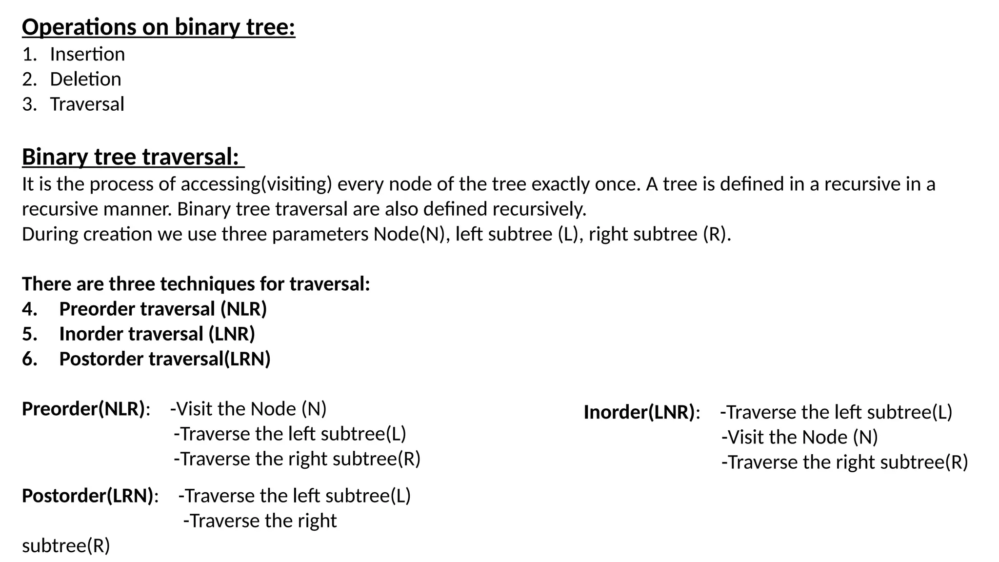 Operations on binary tree:
1. Insertion
2. Deletion
3. Traversal
Binary tree traversal:
It is the process of accessing(visiting) every node of the tree exactly once. A tree is defined in a recursive in a
recursive manner. Binary tree traversal are also defined recursively.
During creation we use three parameters Node(N), left subtree (L), right subtree (R).
There are three techniques for traversal:
4. Preorder traversal (NLR)
5. Inorder traversal (LNR)
6. Postorder traversal(LRN)
Preorder(NLR): -Visit the Node (N)
-Traverse the left subtree(L)
-Traverse the right subtree(R)
Inorder(LNR): -Traverse the left subtree(L)
-Visit the Node (N)
-Traverse the right subtree(R)
Postorder(LRN): -Traverse the left subtree(L)
-Traverse the right
subtree(R)
 