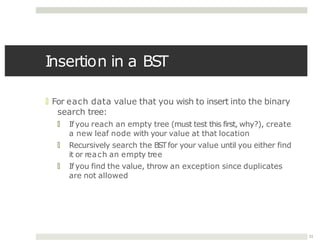 Insertion in a BST
11
🞑 For each data value that you wish to insert into the binary
search tree:
🞑 If you reach an empty tree (must test this first, why?), create
a new leaf node with your value at that location
🞑 Recursively search the BSTfor your value until you either find
it or reach an empty tree
🞑 If you find the value, throw an exception since duplicates
are not allowed
 