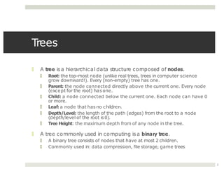 Trees
2
🞑 A tree isa hierarchical data structure composed of nodes.
🞑 Root: the top-most node (unlike real trees, trees in computer science
grow downward!). Every (non-empty) tree has one.
🞑 Parent: the node connected directly above the current one. Every node
(except for the root) has one.
🞑 Child: a node connected below the current one. Each node can have 0
or more.
🞑 Leaf: a node that has no children.
🞑 Depth/Level: the length of the path (edges) from the root to a node
(depth/level of the root is0).
🞑 Tree Height: the maximum depth from of any node in the tree.
🞑 A tree commonly used in computing is a binary tree.
🞑 A binary tree consists of nodes that have at most 2 children.
🞑 Commonly used in: data compression, file storage, game trees
 