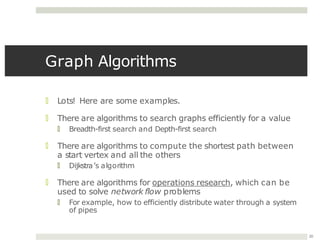 Graph Algorithms
20
🞑 Lots! Here are some examples.
🞑 There are algorithms to search graphs efficiently for a value
🞑 Breadth-first search and Depth-first search
🞑 There are algorithms to compute the shortest path between
a start vertex and all the others
🞑 Dijkstra’s algorithm
🞑 There are algorithms for operations research, which can be
used to solve network flow problems
🞑 For example, how to efficiently distribute water through a system
of pipes
 