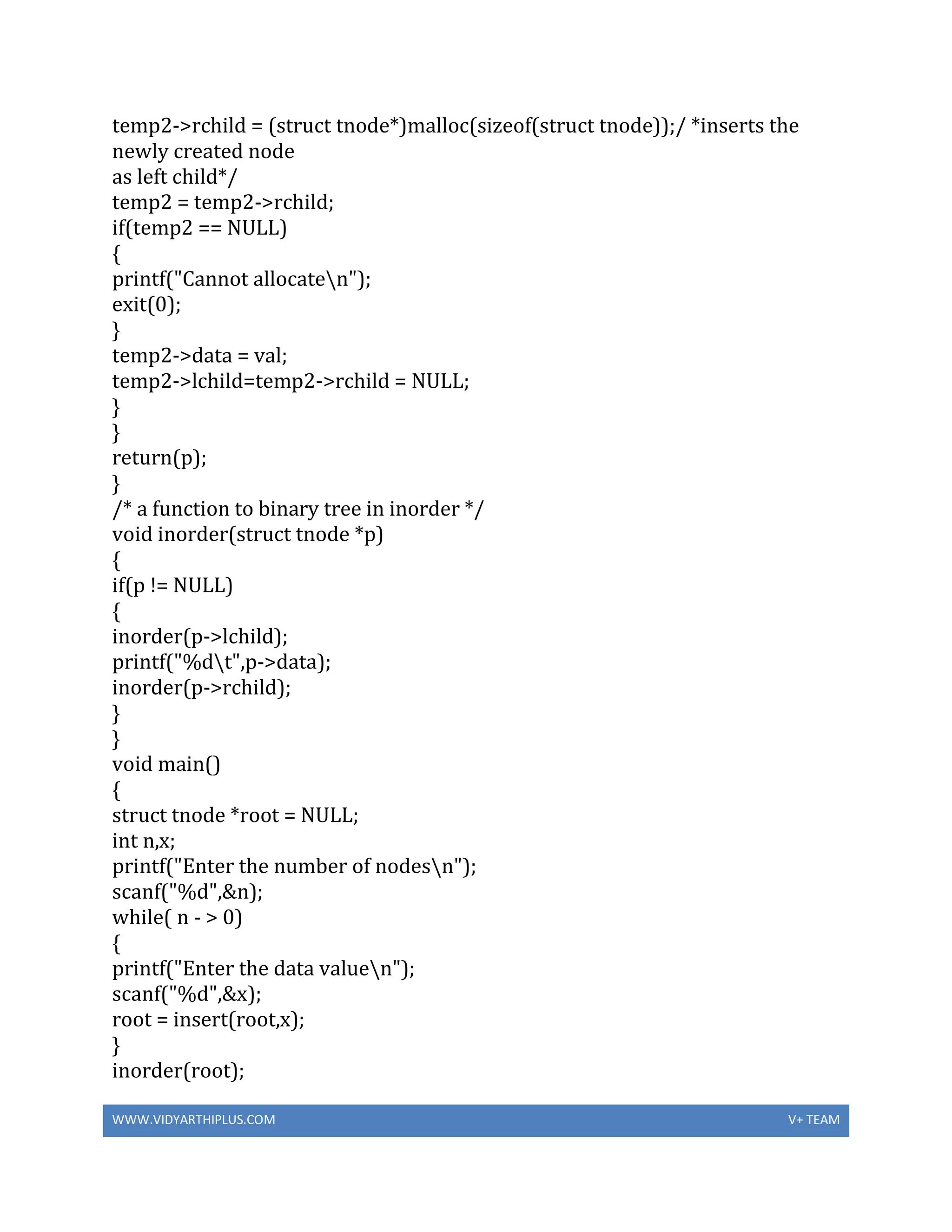 WWW.VIDYARTHIPLUS.COM V+ TEAM
temp2->rchild = (struct tnode*)malloc(sizeof(struct tnode));/ *inserts the
newly created node
as left child*/
temp2 = temp2->rchild;
if(temp2 == NULL)
{
printf("Cannot allocaten");
exit(0);
}
temp2->data = val;
temp2->lchild=temp2->rchild = NULL;
}
}
return(p);
}
/* a function to binary tree in inorder */
void inorder(struct tnode *p)
{
if(p != NULL)
{
inorder(p->lchild);
printf("%dt",p->data);
inorder(p->rchild);
}
}
void main()
{
struct tnode *root = NULL;
int n,x;
printf("Enter the number of nodesn");
scanf("%d",&n);
while( n - > 0)
{
printf("Enter the data valuen");
scanf("%d",&x);
root = insert(root,x);
}
inorder(root);
 