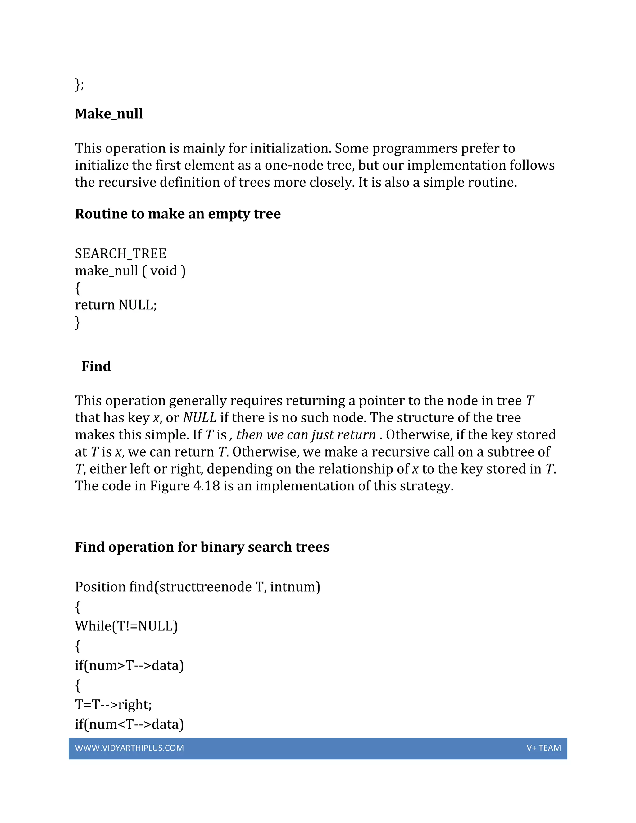 WWW.VIDYARTHIPLUS.COM V+ TEAM
};
Make_null
This operation is mainly for initialization. Some programmers prefer to
initialize the first element as a one-node tree, but our implementation follows
the recursive definition of trees more closely. It is also a simple routine.
Routine to make an empty tree
SEARCH_TREE
make_null ( void )
{
return NULL;
}
Find
This operation generally requires returning a pointer to the node in tree T
that has key x, or NULL if there is no such node. The structure of the tree
makes this simple. If T is , then we can just return . Otherwise, if the key stored
at T is x, we can return T. Otherwise, we make a recursive call on a subtree of
T, either left or right, depending on the relationship of x to the key stored in T.
The code in Figure 4.18 is an implementation of this strategy.
Find operation for binary search trees
Position find(structtreenode T, intnum)
{
While(T!=NULL)
{
if(num>T-->data)
{
T=T-->right;
if(num<T-->data)
 