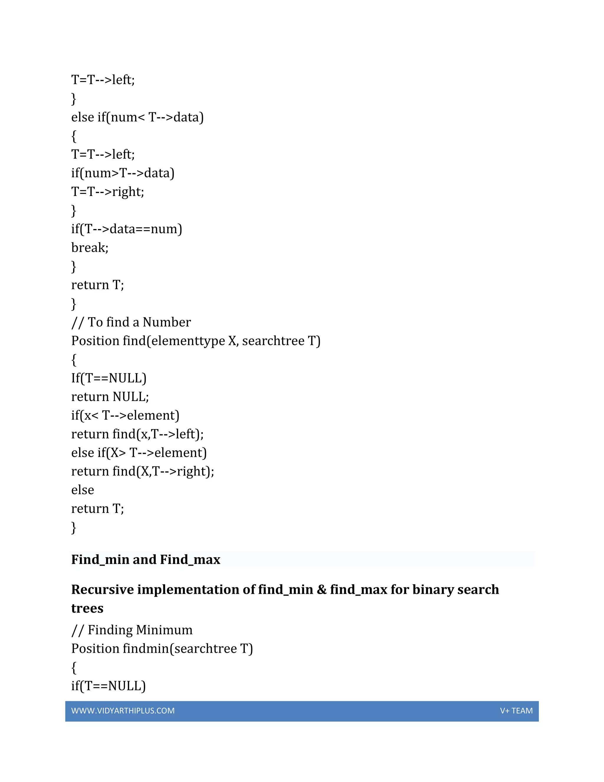 WWW.VIDYARTHIPLUS.COM V+ TEAM
T=T-->left;
}
else if(num< T-->data)
{
T=T-->left;
if(num>T-->data)
T=T-->right;
}
if(T-->data==num)
break;
}
return T;
}
// To find a Number
Position find(elementtype X, searchtree T)
{
If(T==NULL)
return NULL;
if(x< T-->element)
return find(x,T-->left);
else if(X> T-->element)
return find(X,T-->right);
else
return T;
}
Find_min and Find_max
Recursive implementation of find_min & find_max for binary search
trees
// Finding Minimum
Position findmin(searchtree T)
{
if(T==NULL)
 