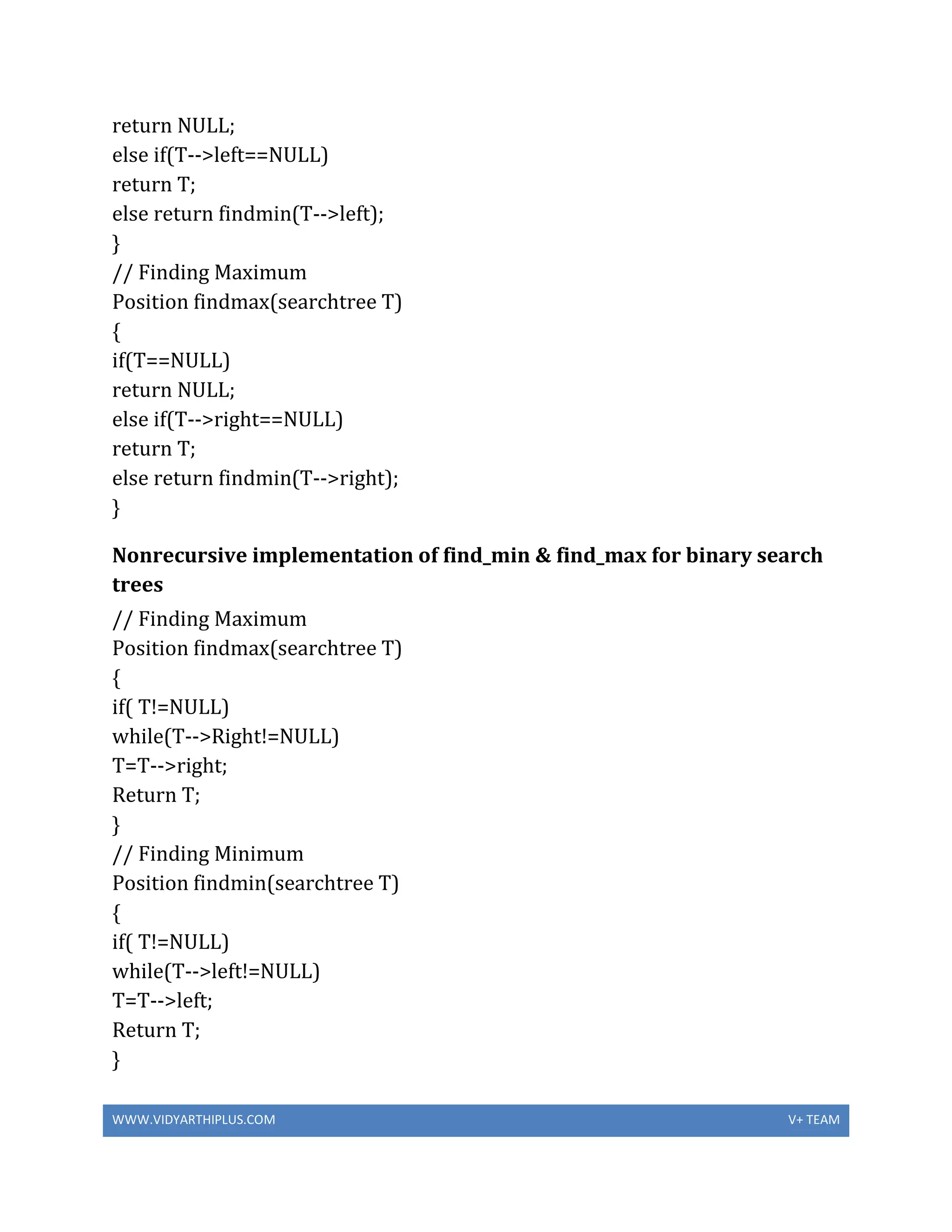 WWW.VIDYARTHIPLUS.COM V+ TEAM
return NULL;
else if(T-->left==NULL)
return T;
else return findmin(T-->left);
}
// Finding Maximum
Position findmax(searchtree T)
{
if(T==NULL)
return NULL;
else if(T-->right==NULL)
return T;
else return findmin(T-->right);
}
Nonrecursive implementation of find_min & find_max for binary search
trees
// Finding Maximum
Position findmax(searchtree T)
{
if( T!=NULL)
while(T-->Right!=NULL)
T=T-->right;
Return T;
}
// Finding Minimum
Position findmin(searchtree T)
{
if( T!=NULL)
while(T-->left!=NULL)
T=T-->left;
Return T;
}
 