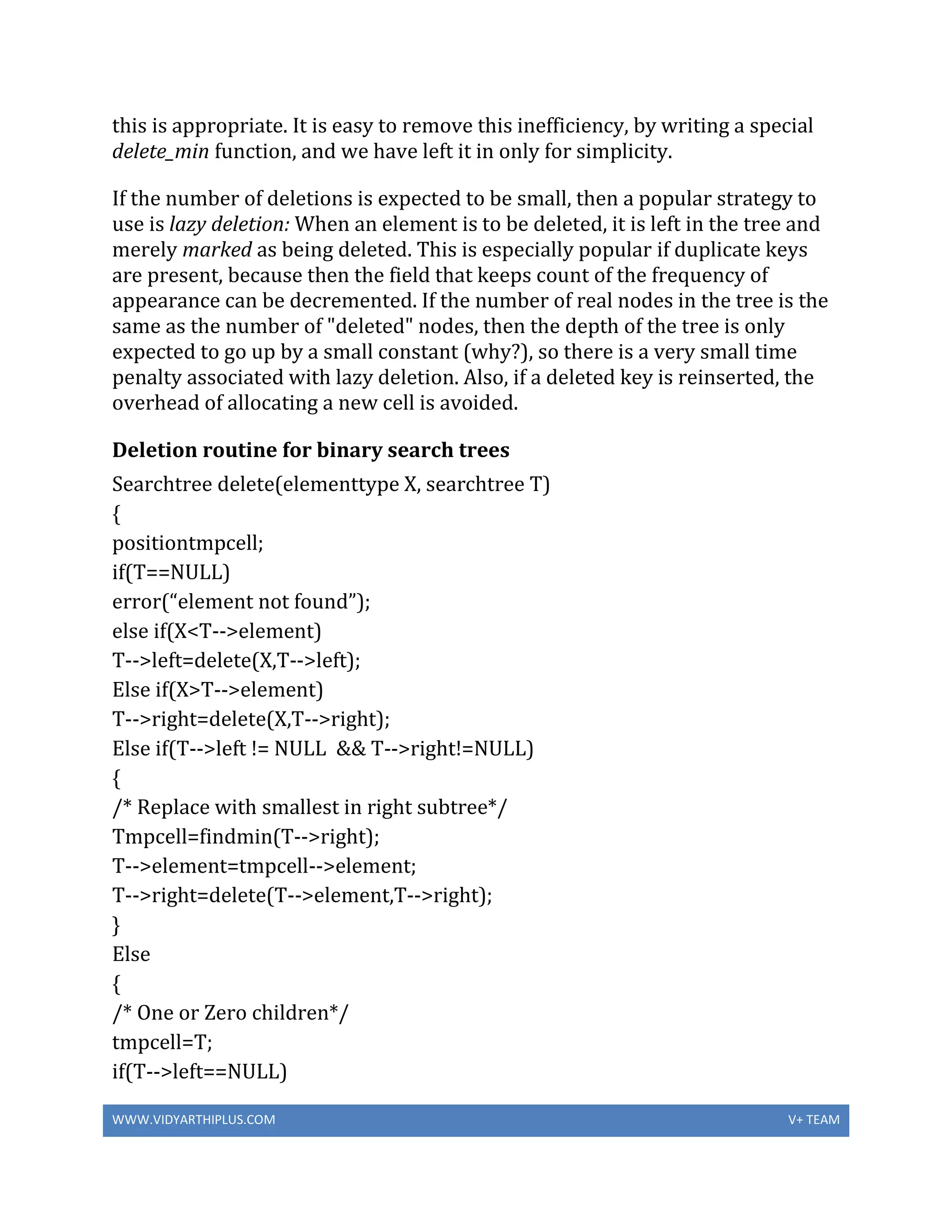WWW.VIDYARTHIPLUS.COM V+ TEAM
this is appropriate. It is easy to remove this inefficiency, by writing a special
delete_min function, and we have left it in only for simplicity.
If the number of deletions is expected to be small, then a popular strategy to
use is lazy deletion: When an element is to be deleted, it is left in the tree and
merely marked as being deleted. This is especially popular if duplicate keys
are present, because then the field that keeps count of the frequency of
appearance can be decremented. If the number of real nodes in the tree is the
same as the number of "deleted" nodes, then the depth of the tree is only
expected to go up by a small constant (why?), so there is a very small time
penalty associated with lazy deletion. Also, if a deleted key is reinserted, the
overhead of allocating a new cell is avoided.
Deletion routine for binary search trees
Searchtree delete(elementtype X, searchtree T)
{
positiontmpcell;
if(T==NULL)
error(“element not found”);
else if(X<T-->element)
T-->left=delete(X,T-->left);
Else if(X>T-->element)
T-->right=delete(X,T-->right);
Else if(T-->left != NULL && T-->right!=NULL)
{
/* Replace with smallest in right subtree*/
Tmpcell=findmin(T-->right);
T-->element=tmpcell-->element;
T-->right=delete(T-->element,T-->right);
}
Else
{
/* One or Zero children*/
tmpcell=T;
if(T-->left==NULL)
 