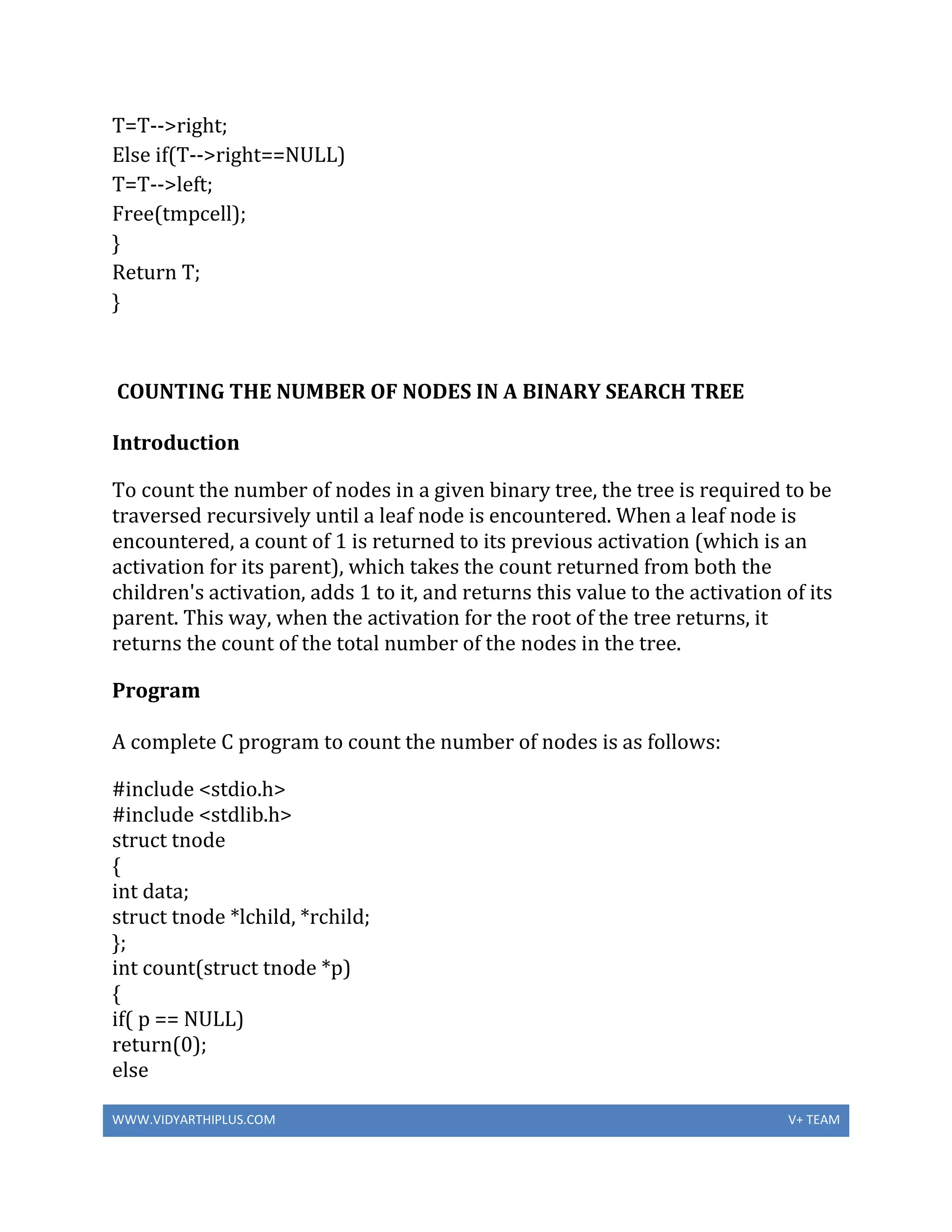 WWW.VIDYARTHIPLUS.COM V+ TEAM
T=T-->right;
Else if(T-->right==NULL)
T=T-->left;
Free(tmpcell);
}
Return T;
}
COUNTING THE NUMBER OF NODES IN A BINARY SEARCH TREE
Introduction
To count the number of nodes in a given binary tree, the tree is required to be
traversed recursively until a leaf node is encountered. When a leaf node is
encountered, a count of 1 is returned to its previous activation (which is an
activation for its parent), which takes the count returned from both the
children's activation, adds 1 to it, and returns this value to the activation of its
parent. This way, when the activation for the root of the tree returns, it
returns the count of the total number of the nodes in the tree.
Program
A complete C program to count the number of nodes is as follows:
#include <stdio.h>
#include <stdlib.h>
struct tnode
{
int data;
struct tnode *lchild, *rchild;
};
int count(struct tnode *p)
{
if( p == NULL)
return(0);
else
 