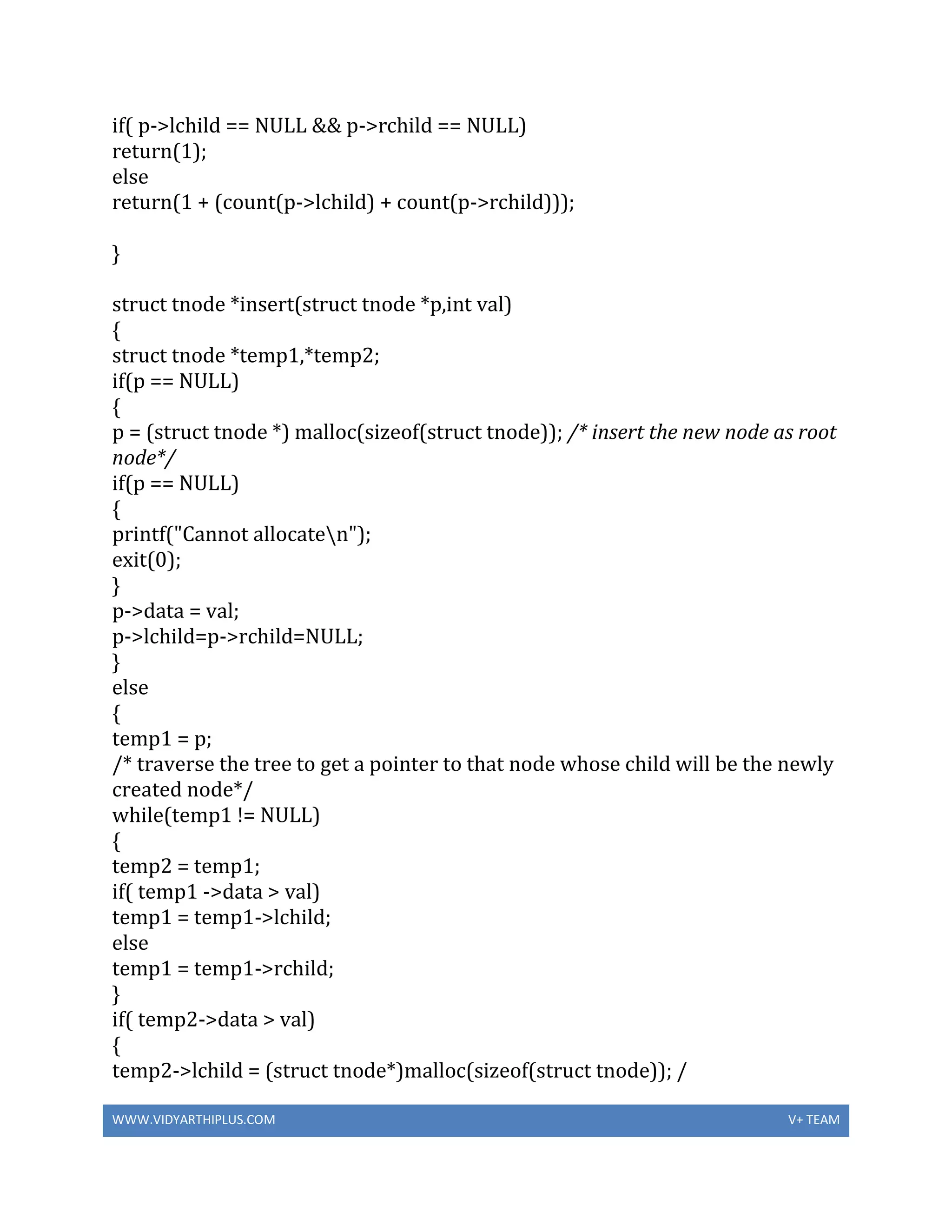 WWW.VIDYARTHIPLUS.COM V+ TEAM
if( p->lchild == NULL && p->rchild == NULL)
return(1);
else
return(1 + (count(p->lchild) + count(p->rchild)));
}
struct tnode *insert(struct tnode *p,int val)
{
struct tnode *temp1,*temp2;
if(p == NULL)
{
p = (struct tnode *) malloc(sizeof(struct tnode)); /* insert the new node as root
node*/
if(p == NULL)
{
printf("Cannot allocaten");
exit(0);
}
p->data = val;
p->lchild=p->rchild=NULL;
}
else
{
temp1 = p;
/* traverse the tree to get a pointer to that node whose child will be the newly
created node*/
while(temp1 != NULL)
{
temp2 = temp1;
if( temp1 ->data > val)
temp1 = temp1->lchild;
else
temp1 = temp1->rchild;
}
if( temp2->data > val)
{
temp2->lchild = (struct tnode*)malloc(sizeof(struct tnode)); /
 