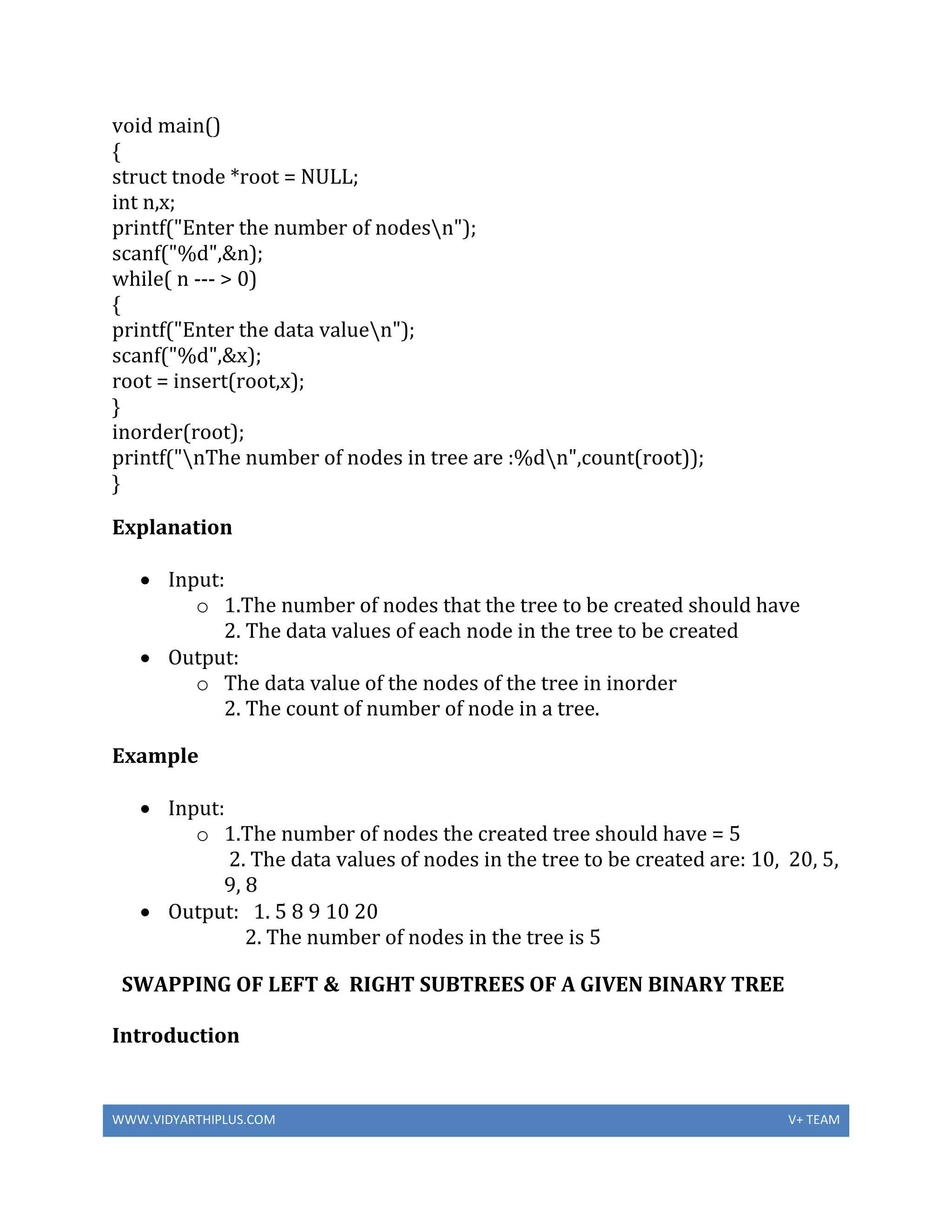 WWW.VIDYARTHIPLUS.COM V+ TEAM
void main()
{
struct tnode *root = NULL;
int n,x;
printf("Enter the number of nodesn");
scanf("%d",&n);
while( n --- > 0)
{
printf("Enter the data valuen");
scanf("%d",&x);
root = insert(root,x);
}
inorder(root);
printf("nThe number of nodes in tree are :%dn",count(root));
}
Explanation
 Input:
o 1.The number of nodes that the tree to be created should have
2. The data values of each node in the tree to be created
 Output:
o The data value of the nodes of the tree in inorder
2. The count of number of node in a tree.
Example
 Input:
o 1.The number of nodes the created tree should have = 5
2. The data values of nodes in the tree to be created are: 10, 20, 5,
9, 8
 Output: 1. 5 8 9 10 20
2. The number of nodes in the tree is 5
SWAPPING OF LEFT & RIGHT SUBTREES OF A GIVEN BINARY TREE
Introduction
 