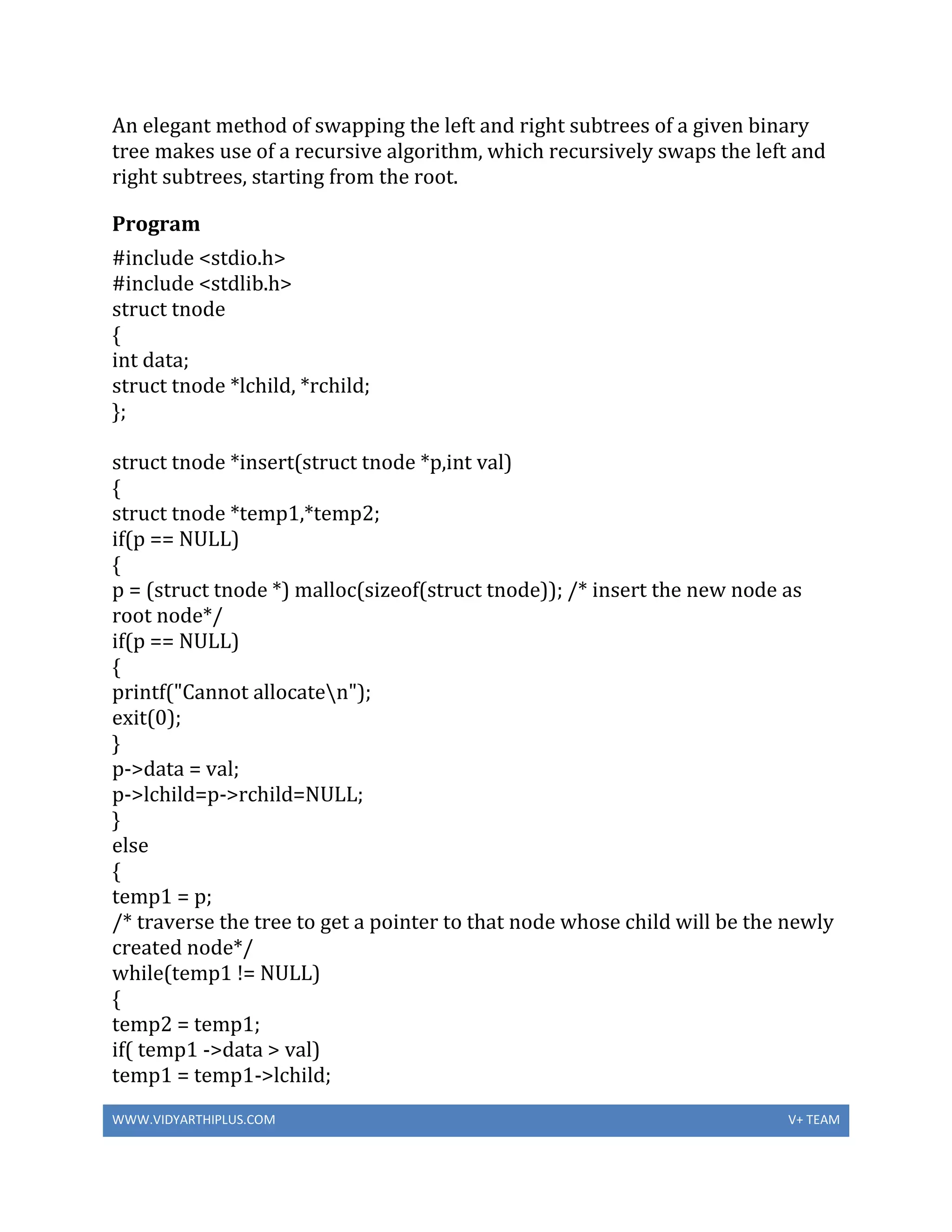 WWW.VIDYARTHIPLUS.COM V+ TEAM
An elegant method of swapping the left and right subtrees of a given binary
tree makes use of a recursive algorithm, which recursively swaps the left and
right subtrees, starting from the root.
Program
#include <stdio.h>
#include <stdlib.h>
struct tnode
{
int data;
struct tnode *lchild, *rchild;
};
struct tnode *insert(struct tnode *p,int val)
{
struct tnode *temp1,*temp2;
if(p == NULL)
{
p = (struct tnode *) malloc(sizeof(struct tnode)); /* insert the new node as
root node*/
if(p == NULL)
{
printf("Cannot allocaten");
exit(0);
}
p->data = val;
p->lchild=p->rchild=NULL;
}
else
{
temp1 = p;
/* traverse the tree to get a pointer to that node whose child will be the newly
created node*/
while(temp1 != NULL)
{
temp2 = temp1;
if( temp1 ->data > val)
temp1 = temp1->lchild;
 