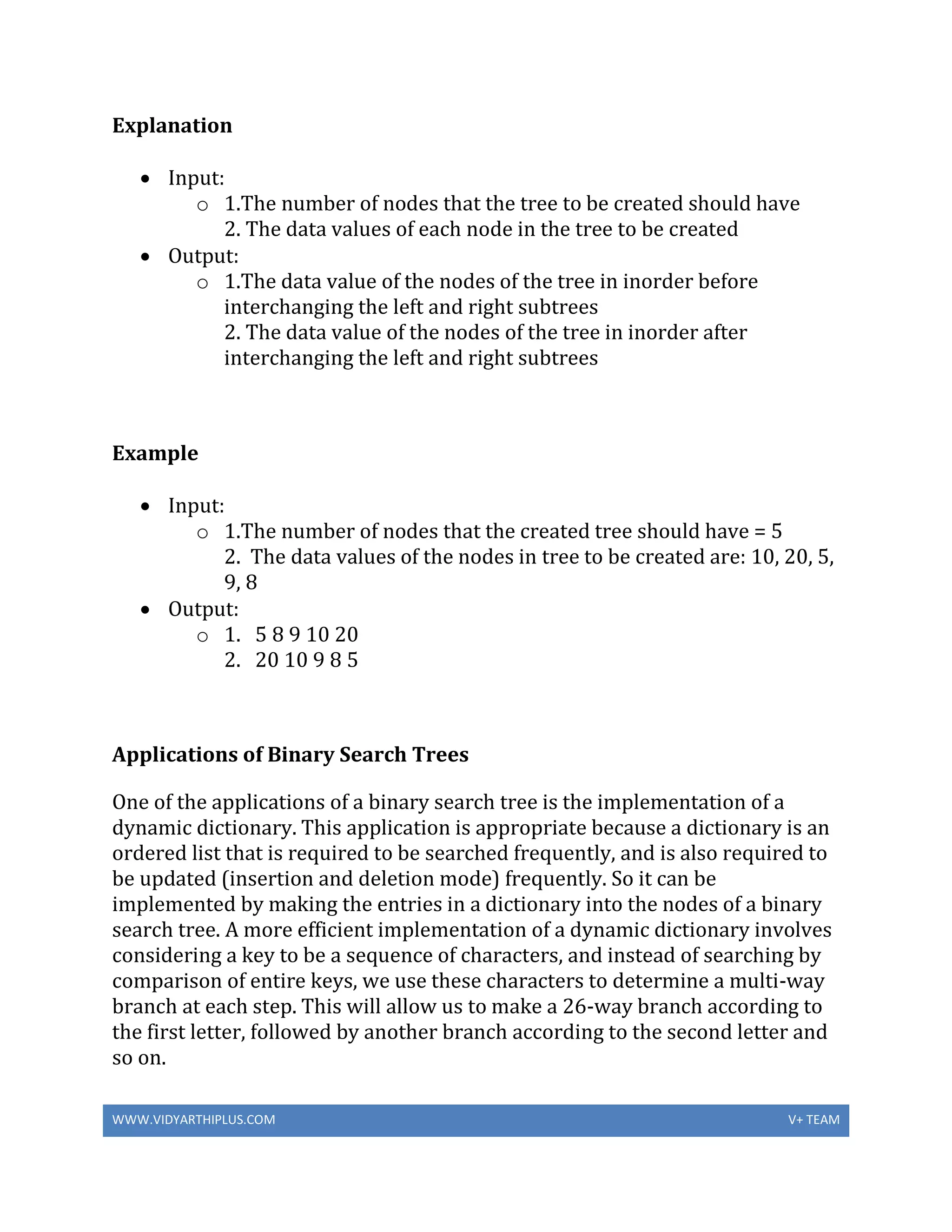 WWW.VIDYARTHIPLUS.COM V+ TEAM
Explanation
 Input:
o 1.The number of nodes that the tree to be created should have
2. The data values of each node in the tree to be created
 Output:
o 1.The data value of the nodes of the tree in inorder before
interchanging the left and right subtrees
2. The data value of the nodes of the tree in inorder after
interchanging the left and right subtrees
Example
 Input:
o 1.The number of nodes that the created tree should have = 5
2. The data values of the nodes in tree to be created are: 10, 20, 5,
9, 8
 Output:
o 1. 5 8 9 10 20
2. 20 10 9 8 5
Applications of Binary Search Trees
One of the applications of a binary search tree is the implementation of a
dynamic dictionary. This application is appropriate because a dictionary is an
ordered list that is required to be searched frequently, and is also required to
be updated (insertion and deletion mode) frequently. So it can be
implemented by making the entries in a dictionary into the nodes of a binary
search tree. A more efficient implementation of a dynamic dictionary involves
considering a key to be a sequence of characters, and instead of searching by
comparison of entire keys, we use these characters to determine a multi-way
branch at each step. This will allow us to make a 26-way branch according to
the first letter, followed by another branch according to the second letter and
so on.
 
