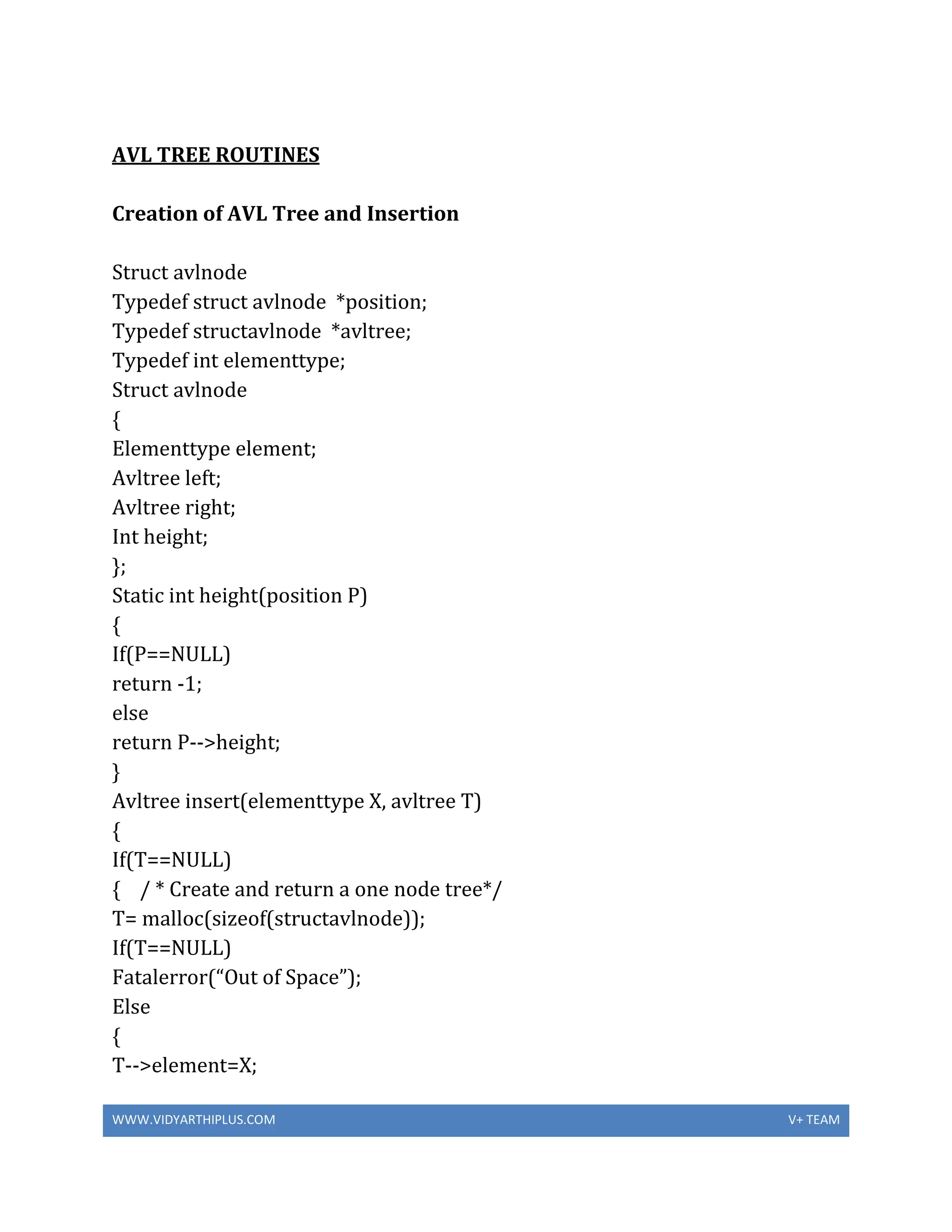 WWW.VIDYARTHIPLUS.COM V+ TEAM
AVL TREE ROUTINES
Creation of AVL Tree and Insertion
Struct avlnode
Typedef struct avlnode *position;
Typedef structavlnode *avltree;
Typedef int elementtype;
Struct avlnode
{
Elementtype element;
Avltree left;
Avltree right;
Int height;
};
Static int height(position P)
{
If(P==NULL)
return -1;
else
return P-->height;
}
Avltree insert(elementtype X, avltree T)
{
If(T==NULL)
{ / * Create and return a one node tree*/
T= malloc(sizeof(structavlnode));
If(T==NULL)
Fatalerror(“Out of Space”);
Else
{
T-->element=X;
 