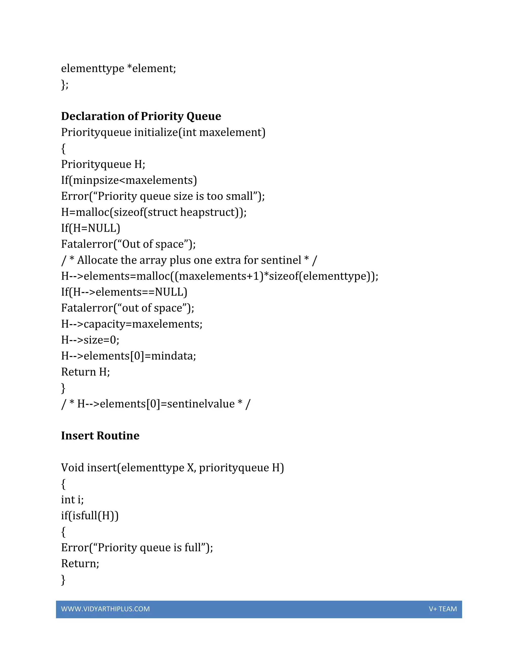 WWW.VIDYARTHIPLUS.COM V+ TEAM
elementtype *element;
};
Declaration of Priority Queue
Priorityqueue initialize(int maxelement)
{
Priorityqueue H;
If(minpsize<maxelements)
Error(“Priority queue size is too small”);
H=malloc(sizeof(struct heapstruct));
If(H=NULL)
Fatalerror(“Out of space”);
/ * Allocate the array plus one extra for sentinel * /
H-->elements=malloc((maxelements+1)*sizeof(elementtype));
If(H-->elements==NULL)
Fatalerror(“out of space”);
H-->capacity=maxelements;
H-->size=0;
H-->elements[0]=mindata;
Return H;
}
/ * H-->elements[0]=sentinelvalue * /
Insert Routine
Void insert(elementtype X, priorityqueue H)
{
int i;
if(isfull(H))
{
Error(“Priority queue is full”);
Return;
}
 