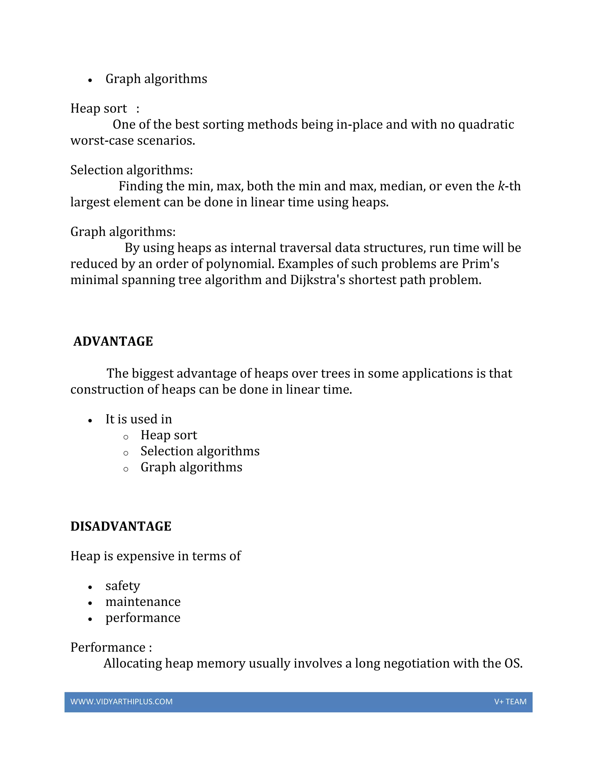 WWW.VIDYARTHIPLUS.COM V+ TEAM
 Graph algorithms
Heap sort :
One of the best sorting methods being in-place and with no quadratic
worst-case scenarios.
Selection algorithms:
Finding the min, max, both the min and max, median, or even the k-th
largest element can be done in linear time using heaps.
Graph algorithms:
By using heaps as internal traversal data structures, run time will be
reduced by an order of polynomial. Examples of such problems are Prim's
minimal spanning tree algorithm and Dijkstra's shortest path problem.
ADVANTAGE
The biggest advantage of heaps over trees in some applications is that
construction of heaps can be done in linear time.
 It is used in
o Heap sort
o Selection algorithms
o Graph algorithms
DISADVANTAGE
Heap is expensive in terms of
 safety
 maintenance
 performance
Performance :
Allocating heap memory usually involves a long negotiation with the OS.
 