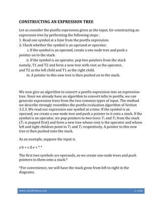 WWW.VIDYARTHIPLUS.COM V+ TEAM
CONSTRUCTING AN EXPRESSION TREE
Let us consider the postfix expression given as the input, for constructing an
expression tree by performing the following steps :
1. Read one symbol at a time from the postfix expression.
2. Check whether the symbol is an operand or operator.
i. If the symbol is an operand, create a one node tree and push a
pointer on to the stack.
ii. If the symbol is an operator, pop two pointers from the stack
namely, T1 and T2 and form a new tree with root as the operator,
and T2 as the left child and T1 as the right child.
iii. A pointer to this new tree is then pushed on to the stack.
We now give an algorithm to convert a postfix expression into an expression
tree. Since we already have an algorithm to convert infix to postfix, we can
generate expression trees from the two common types of input. The method
we describe strongly resembles the postfix evaluation algorithm of Section
3.2.3. We read our expression one symbol at a time. If the symbol is an
operand, we create a one-node tree and push a pointer to it onto a stack. If the
symbol is an operator, we pop pointers to two trees T1 and T2 from the stack
(T1 is popped first) and form a new tree whose root is the operator and whose
left and right children point to T2 and T1 respectively. A pointer to this new
tree is then pushed onto the stack.
As an example, suppose the input is
a b + c d e + * *
The first two symbols are operands, so we create one-node trees and push
pointers to them onto a stack.*
*For convenience, we will have the stack grow from left to right in the
diagrams.
 