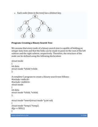 WWW.VIDYARTHIPLUS.COM V+ TEAM
 Each node (item in the tree) has a distinct key.
Program: Creating a Binary Search Tree
We assume that every node of a binary search tree is capable of holding an
integer data item and that the links can be made to point to the root of the left
subtree and the right subtree, respectively. Therefore, the structure of the
node can be defined using the following declaration:
struct tnode
{
int data;
struct tnode *lchild,*rchild;
};
A complete C program to create a binary search tree follows:
#include <stdio.h>
#include <stdlib.h>
struct tnode
{
int data;
struct tnode *lchild, *rchild;
};
struct tnode *insert(struct tnode *p,int val)
{
struct tnode *temp1,*temp2;
if(p == NULL)
{
 