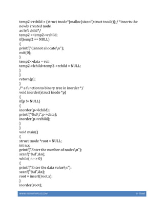 WWW.VIDYARTHIPLUS.COM V+ TEAM
temp2->rchild = (struct tnode*)malloc(sizeof(struct tnode));/ *inserts the
newly created node
as left child*/
temp2 = temp2->rchild;
if(temp2 == NULL)
{
printf("Cannot allocaten");
exit(0);
}
temp2->data = val;
temp2->lchild=temp2->rchild = NULL;
}
}
return(p);
}
/* a function to binary tree in inorder */
void inorder(struct tnode *p)
{
if(p != NULL)
{
inorder(p->lchild);
printf("%dt",p->data);
inorder(p->rchild);
}
}
void main()
{
struct tnode *root = NULL;
int n,x;
printf("Enter the number of nodesn");
scanf("%d",&n);
while( n - > 0)
{
printf("Enter the data valuen");
scanf("%d",&x);
root = insert(root,x);
}
inorder(root);
 
