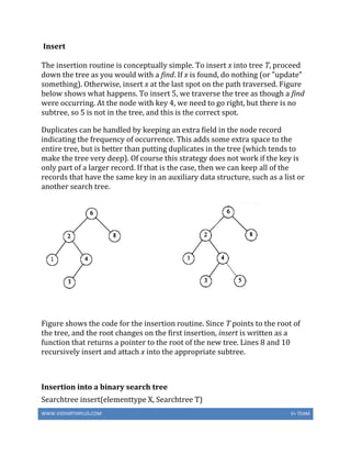 WWW.VIDYARTHIPLUS.COM V+ TEAM
Insert
The insertion routine is conceptually simple. To insert x into tree T, proceed
down the tree as you would with a find. If x is found, do nothing (or "update"
something). Otherwise, insert x at the last spot on the path traversed. Figure
below shows what happens. To insert 5, we traverse the tree as though a find
were occurring. At the node with key 4, we need to go right, but there is no
subtree, so 5 is not in the tree, and this is the correct spot.
Duplicates can be handled by keeping an extra field in the node record
indicating the frequency of occurrence. This adds some extra space to the
entire tree, but is better than putting duplicates in the tree (which tends to
make the tree very deep). Of course this strategy does not work if the key is
only part of a larger record. If that is the case, then we can keep all of the
records that have the same key in an auxiliary data structure, such as a list or
another search tree.
Figure shows the code for the insertion routine. Since T points to the root of
the tree, and the root changes on the first insertion, insert is written as a
function that returns a pointer to the root of the new tree. Lines 8 and 10
recursively insert and attach x into the appropriate subtree.
Insertion into a binary search tree
Searchtree insert(elementtype X, Searchtree T)
 
