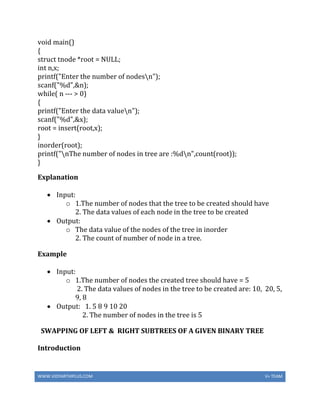 WWW.VIDYARTHIPLUS.COM V+ TEAM
void main()
{
struct tnode *root = NULL;
int n,x;
printf("Enter the number of nodesn");
scanf("%d",&n);
while( n --- > 0)
{
printf("Enter the data valuen");
scanf("%d",&x);
root = insert(root,x);
}
inorder(root);
printf("nThe number of nodes in tree are :%dn",count(root));
}
Explanation
 Input:
o 1.The number of nodes that the tree to be created should have
2. The data values of each node in the tree to be created
 Output:
o The data value of the nodes of the tree in inorder
2. The count of number of node in a tree.
Example
 Input:
o 1.The number of nodes the created tree should have = 5
2. The data values of nodes in the tree to be created are: 10, 20, 5,
9, 8
 Output: 1. 5 8 9 10 20
2. The number of nodes in the tree is 5
SWAPPING OF LEFT & RIGHT SUBTREES OF A GIVEN BINARY TREE
Introduction
 