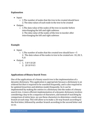 WWW.VIDYARTHIPLUS.COM V+ TEAM
Explanation
 Input:
o 1.The number of nodes that the tree to be created should have
2. The data values of each node in the tree to be created
 Output:
o 1.The data value of the nodes of the tree in inorder before
interchanging the left and right subtrees
2. The data value of the nodes of the tree in inorder after
interchanging the left and right subtrees
Example
 Input:
o 1.The number of nodes that the created tree should have = 5
2. The data values of the nodes in tree to be created are: 10, 20, 5,
9, 8
 Output:
o 1. 5 8 9 10 20
2. 20 10 9 8 5
Applications of Binary Search Trees
One of the applications of a binary search tree is the implementation of a
dynamic dictionary. This application is appropriate because a dictionary is an
ordered list that is required to be searched frequently, and is also required to
be updated (insertion and deletion mode) frequently. So it can be
implemented by making the entries in a dictionary into the nodes of a binary
search tree. A more efficient implementation of a dynamic dictionary involves
considering a key to be a sequence of characters, and instead of searching by
comparison of entire keys, we use these characters to determine a multi-way
branch at each step. This will allow us to make a 26-way branch according to
the first letter, followed by another branch according to the second letter and
so on.
 