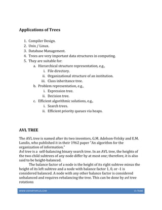 WWW.VIDYARTHIPLUS.COM V+ TEAM
Applications of Trees
1. Compiler Design.
2. Unix / Linux.
3. Database Management.
4. Trees are very important data structures in computing.
5. They are suitable for:
a. Hierarchical structure representation, e.g.,
i. File directory.
ii. Organizational structure of an institution.
iii. Class inheritance tree.
b. Problem representation, e.g.,
i. Expression tree.
ii. Decision tree.
c. Efficient algorithmic solutions, e.g.,
i. Search trees.
ii. Efficient priority queues via heaps.
AVL TREE
The AVL tree is named after its two inventors, G.M. Adelson-Velsky and E.M.
Landis, who published it in their 1962 paper "An algorithm for the
organization of information."
Avl tree is a self-balancing binary search tree. In an AVL tree, the heights of
the two child subtrees of any node differ by at most one; therefore, it is also
said to be height-balanced.
The balance factor of a node is the height of its right subtree minus the
height of its left subtree and a node with balance factor 1, 0, or -1 is
considered balanced. A node with any other balance factor is considered
unbalanced and requires rebalancing the tree. This can be done by avl tree
rotations
 