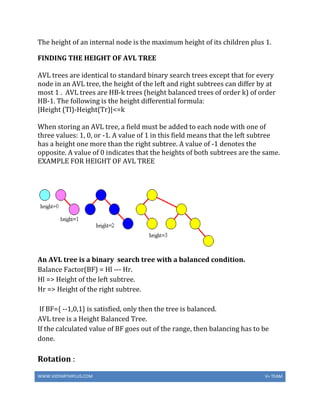 WWW.VIDYARTHIPLUS.COM V+ TEAM
The height of an internal node is the maximum height of its children plus 1.
FINDING THE HEIGHT OF AVL TREE
AVL trees are identical to standard binary search trees except that for every
node in an AVL tree, the height of the left and right subtrees can differ by at
most 1 . AVL trees are HB-k trees (height balanced trees of order k) of order
HB-1. The following is the height differential formula:
|Height (Tl)-Height(Tr)|<=k
When storing an AVL tree, a field must be added to each node with one of
three values: 1, 0, or -1. A value of 1 in this field means that the left subtree
has a height one more than the right subtree. A value of -1 denotes the
opposite. A value of 0 indicates that the heights of both subtrees are the same.
EXAMPLE FOR HEIGHT OF AVL TREE
An AVL tree is a binary search tree with a balanced condition.
Balance Factor(BF) = Hl --- Hr.
Hl => Height of the left subtree.
Hr => Height of the right subtree.
If BF={ --1,0,1} is satisfied, only then the tree is balanced.
AVL tree is a Height Balanced Tree.
If the calculated value of BF goes out of the range, then balancing has to be
done.
Rotation :
 
