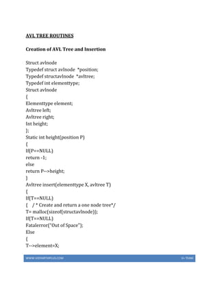 WWW.VIDYARTHIPLUS.COM V+ TEAM
AVL TREE ROUTINES
Creation of AVL Tree and Insertion
Struct avlnode
Typedef struct avlnode *position;
Typedef structavlnode *avltree;
Typedef int elementtype;
Struct avlnode
{
Elementtype element;
Avltree left;
Avltree right;
Int height;
};
Static int height(position P)
{
If(P==NULL)
return -1;
else
return P-->height;
}
Avltree insert(elementtype X, avltree T)
{
If(T==NULL)
{ / * Create and return a one node tree*/
T= malloc(sizeof(structavlnode));
If(T==NULL)
Fatalerror(“Out of Space”);
Else
{
T-->element=X;
 
