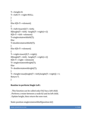 WWW.VIDYARTHIPLUS.COM V+ TEAM
T-->height=0;
T-->left=T-->right=NULL;
}
}
Else if(X<T-->element)
{
T-->left=Insert(X,T-->left);
If(height(T-->left) - height(T-->right)==2)
If(X<T-->left-->element)
T=singlerotatewithleft(T);
Else
T=doublerotatewithleft(T);
}
Else if(X>T-->element)
{
T-->right=insert(X,T-->right);
If(height(T-->left) - height(T-->right)==2)
If(X>T-->right-->element)
T= singlerotatewithright(T);
Else
T= doublerotatewithright(T);
}
T-->height=max(height(T-->left),height(T-->right)) + 1;
Return T;
}
Routine to perform Single Left :
. This function can be called only if k2 has a left child.
. Perform a rotate between a node k2 and its left child.
. Update height, then return the new root.
Static position singlerotatewithleft(position k2)
 