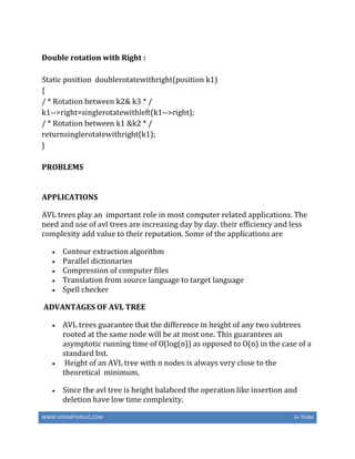 WWW.VIDYARTHIPLUS.COM V+ TEAM
Double rotation with Right :
Static position doublerotatewithright(position k1)
{
/ * Rotation between k2& k3 * /
k1-->right=singlerotatewithleft(k1-->right);
/ * Rotation between k1 &k2 * /
returnsinglerotatewithright(k1);
}
PROBLEMS
APPLICATIONS
AVL trees play an important role in most computer related applications. The
need and use of avl trees are increasing day by day. their efficiency and less
complexity add value to their reputation. Some of the applications are
 Contour extraction algorithm
 Parallel dictionaries
 Compression of computer files
 Translation from source language to target language
 Spell checker
ADVANTAGES OF AVL TREE
 AVL trees guarantee that the difference in height of any two subtrees
rooted at the same node will be at most one. This guarantees an
asymptotic running time of O(log(n)) as opposed to O(n) in the case of a
standard bst.
 Height of an AVL tree with n nodes is always very close to the
theoretical minimum.
 Since the avl tree is height balabced the operation like insertion and
deletion have low time complexity.
 