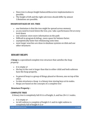 WWW.VIDYARTHIPLUS.COM V+ TEAM
 Since tree is always height balanced.Recursive implementation is
possible.
 The height of left and the right sub-trees should differ by atmost
1.Rotations are possible.
DISADVANTAGES OF AVL TREE
 one limitation is that the tree might be spread across memory
 as you need to travel down the tree, you take a performance hit at every
level down
 one solution: store more information on the path
 Difficult to program & debug ; more space for balance factor.
 asymptotically faster but rebalancing costs time.
 most larger searches are done in database systems on disk and use
other structures
BINARY HEAPS
A heap is a specialized complete tree structure that satisfies the heap
property:
 it is empty or
 the key in the root is larger than that in either child and both subtrees
have the heap property.
 In general heap is a group of things placed or thrown, one on top of the
other.
 In data structures a heap is a binary tree storing keys at its nodes.
 Heaps are based on the concepts of a complete tree
Structure Property :
COMPLETE TREE
A binary tree is completely full if it is of height, h, and has 2h+1-1 nodes.
 it is empty or
 its left subtree is complete of height h-1 and its right subtree is
completely full of height h-2 or
 
