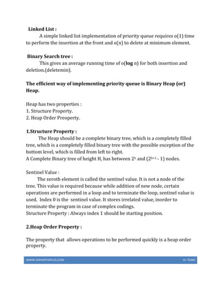 WWW.VIDYARTHIPLUS.COM V+ TEAM
Linked List :
A simple linked list implementation of priority queue requires o(1) time
to perform the insertion at the front and o(n) to delete at minimum element.
Binary Search tree :
This gives an average running time of o(log n) for both insertion and
deletion.(deletemin).
The efficient way of implementing priority queue is Binary Heap (or)
Heap.
Heap has two properties :
1. Structure Property.
2. Heap Order Preoperty.
1.Structure Property :
The Heap should be a complete binary tree, which is a completely filled
tree, which is a completely filled binary tree with the possible exception of the
bottom level, which is filled from left to right.
A Complete Binary tree of height H, has between 2h and (2h+1 - 1) nodes.
Sentinel Value :
The zeroth element is called the sentinel value. It is not a node of the
tree. This value is required because while addition of new node, certain
operations are performed in a loop and to terminate the loop, sentinel value is
used. Index 0 is the sentinel value. It stores irrelated value, inorder to
terminate the program in case of complex codings.
Structure Property : Always index 1 should be starting position.
2.Heap Order Property :
The property that allows operations to be performed quickly is a heap order
property.
 
