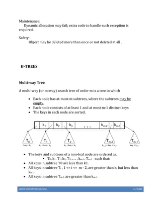 WWW.VIDYARTHIPLUS.COM V+ TEAM
Maintenance:
Dynamic allocation may fail; extra code to handle such exception is
required.
Safety :
Object may be deleted more than once or not deleted at all .
B-TREES
Multi-way Tree
A multi-way (or m-way) search tree of order m is a tree in which
 Each node has at-most m subtrees, where the subtrees may be
empty.
 Each node consists of at least 1 and at most m-1 distinct keys
 The keys in each node are sorted.
 The keys and subtrees of a non-leaf node are ordered as:
 T0, k1, T1, k2, T2, . . . , km-1, Tm-1 such that:
 All keys in subtree T0 are less than k1.
 All keys in subtree Ti , 1 <= i <= m - 2, are greater than ki but less than
ki+1.
 All keys in subtree Tm-1 are greater than km-1
 